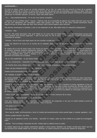 continuación...:
Yo miré su mano, justo la que se cerraba alrededor de la mía. Un sudor frío me recorrió la línea de la espalda.
Absorbí la calidez de su mano, el suave tacto de su piel. Me pareció que se levantaba y me daba un beso. Sólo tuve
que abrir los ojos para darme cuenta de que soñaba despierta y de que ella seguía sentado mirándome sorprendida,
quizás por mi extraña reacción. Le sonreí. ¿Qué más podía hacer?
–Yo.... –dije dubitativamente.– Yo no soy muy buena compañía...
–¿Quieres que te confiese algo? –repuso.– Disfruto más de la compañía de alguien que habla más bien poco que de
los que son habladores por naturaleza, sobre todo porque casi nada de lo que dicen resulta interesante. Estoy
segura de que tú tienes algo que decir que siempre vale la pena esperar para escuchar.
Mis piernas comenzaron a temblar y casi no me sostenían en pie. Ella debió notar mi repentina indisposición.

V
FA ER
ht
N SI
tp F Ó
:// IC N
V
ht O E O
tp .c N RI
:// os ES G
vo a P IN
.h te AÑ AL
ol ca O ,
.e .c L
s o
m

–Perdona. –dijo.

La miré. ¿Me pedía disculpas? ¿Por qué? Nadie en mi corta vida me había hecho sentir tan importante aunque sólo
fuera durante unos breves segundos. Y ella no era para mí. No lo sería nunca. Ahora sí que sentí la abrumadora
necesidad de escapar.
–Gracias. –fue lo único que logré sacar de mis cuerdas vocales por último.

Luego me adentré de nuevo en el mundo de la realidad, dejando detrás quizás el mejor sueño que nunca había
tenido.
Mi madre dio la voz de aviso justo a las nueve en punto, con lo que todos los miembros de la familia nos dirigimos
al comedor tomando nuestros respectivos asientos. Me fijé que Felipe le otorgaba el que era mi habitual lugar en la
mesa a Violeta, con la única razón de mantenerla junto a él. No me quedó más remedio que sentarme en el único
sitio que quedaba libre, junto a Violeta a mi izquierda y cerca del extremo donde se sentaba mi padre. Pronto
apareció la sirvienta con la sopera.
–Es un vino espléndido. –oí que decía Violeta.

–Y lo es, ciertamente. –respondió mi padre halagado, moviendo la copa de vino tinto y mirándolo a trasluz.
–Su familia tiene unos viñedos de su propiedad. –indicó Felipe tomando parte en la conversación.
–Vaya, así que estamos ante toda una experta en vinos.
Violeta sonrió levemente antes de responder.

–En realidad, el auténtico experto es mi padre.

Yo jamás probaba el vino, de hecho aborrecía aquel amargo sabor, pero saber que para Violeta era algo importante,
me impulsó a tomar mi copa y beber un sorbo. Por primera vez no me pareció del todo horripilante e incluso sentí
un auténtico placer en paladear aquel extraño sabor.
Cuando la sopa se hubo servido, mi padre, como era habitual, comenzó a bendecir la mesa. Agradeció a Dios los
bienes, la comida que nunca faltaba y el volver a tenernos una vez más a todos reunidos allí. Minutos más tarde,
sin casi haber probado la sopa, pero sí habiendo dado cuenta de dos copas de vino más, comencé a preguntarme si
mi nuevo estado de embriaguez era producido por el licor o por el contrario era debido al continuado roce del muslo
de Violeta contra el mío.
–¿Hace mucho que eres azafata? –preguntó mi madre desde el otro extremo de la mesa.
–Cuatro años. –fue la escueta respuesta de Violeta.

Creo que nuestra invitada era consciente del interrogatorio de preguntas a las que mi madre estaba a punto de
someterla. Parecía haberse preparado para aguantar el aluvión.
–¿Te gusta lo que haces?
–Por ahora está bien.

–Pero eso de viajar contínuamente y tener la maleta permanentemente hecha puede llegar a resultar agotador, ¿no?
–Bueno, puedo hacerlo, soy libre.
–Quizás ya te apetezca formar una familia. –apuntilló mi madre, cada vez más metida en su papel de investigador
malo.
–Quizás. –fue la ambigua respuesta de ella. Violeta bajó la cabeza hacia su plato.
Yo estaba segura de que estaba soportando aquello a duras penas. Bastaba una simple mirada para saber que era
una persona que odiaba hablar de si misma. Mientras, mi madre continuó su particular batalla de preguntas.

 