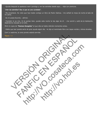 –Quizás después te apetezca venir conmigo y ver las estrellas desde aquí... –dije con premura.
"¿Ver las estrellas? Eso si que es una cursilada".
–Me encantará. He visto que has traído contigo un libro de Pedro Salinas. –me señaló la mesa de noche al lado de
mi cama.
–Es mi poeta favorito. –afirmé.
–También lo es mío. Si te portas bien, quizás esta noche te lea algo de él . –me sonrió y salió de la habitación,
dejándome clavada en el sitio.
Miré mi copia de "Poemas Escogidos" al que ella se había referido momentos antes.
–Sabía que leer poesía sería de gran ayuda algún día. –le dije al inanimado libro con tapas verdes y letras doradas.

N

ht

FA

VE

R

Sigue -->

SI
t p FI Ó
:// C N
VO E O
ht
N R
tp .c E IG
:// os S IN
vo at P
ec AÑ AL
.h
ol a. O ,
.e co L
s
m

Corrí a vestirme, la cena pronto estaría servida.

 
