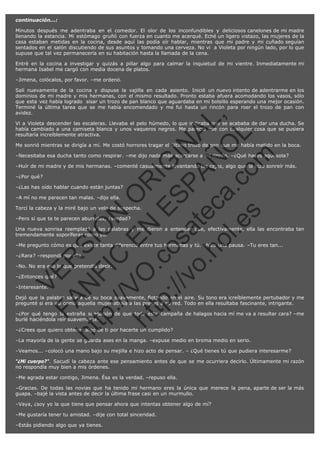 continuación...:
Minutos después me adentraba en el comedor. El olor de los inconfundibles y deliciosos canelones de mi madre
llenando la estancia. Mi estómago gruñó con fuerza en cuanto me acerqué. Eché un ligero vistazo, las mujeres de la
casa estaban metidas en la cocina, desde aquí las podía oír hablar, mientras que mi padre y mi cuñado seguían
sentados en el salón discutiendo de sus asuntos y tomando una cerveza. No vi  a Violeta por ningún lado, por lo que
supuse que tal vez permanecería en su habitación hasta la llamada de la cena.
Entré en la cocina a investigar y quizás a pillar algo para calmar la inquietud de mi vientre. Inmediatamente mi
hermana Isabel me cargó con media docena de platos.
–Jimena, colócalos, por favor. –me ordenó.

SI
t p FI Ó
:// C N
VO E O
ht
N R
tp .c E IG
:// os S IN
vo at P
ec AÑ AL
.h
ol a. O ,
.e co L
s
m

Salí nuevamente de la cocina y dispuse la vajilla en cada asiento. Inicié un nuevo intento de adentrarme en los
dominios de mi madre y mis hermanas, con el mismo resultado. Pronto estaba afuera acomodando los vasos, sólo
que esta vez había logrado  sisar un trozo de pan blanco que aguardaba en mi bolsillo esperando una mejor ocasión.
Terminé la última tarea que se me había encomendado y me fui hasta un rincón para roer el trozo de pan con
avidez.
Vi a Violeta descender las escaleras. Llevaba el pelo húmedo, lo que indicaba que se acababa de dar una ducha. Se
había cambiado a una camiseta blanca y unos vaqueros negros. Me pareció que con cualquier cosa que se pusiera
resultaría increíblemente atractiva.
Me sonrió mientras se dirigía a mí. Me costó horrores tragar el último trozo de pan que me había metido en la boca.
–Necesitaba esa ducha tanto como respirar. –me dijo nada más acercarse a mi rincón. –¿Qué haces aquí sola?
–Huír de mi madre y de mis hermanas. –comenté casualmente levantando las cejas, algo que la hizo sonreír más.
–¿Por qué?

–¿Las has oído hablar cuando están juntas?
–A mí no me parecen tan malas. –dijo ella.

Torcí la cabeza y la miré bajo un velo de sospecha.
–Pero sí que te te parecen aburridas, ¿verdad?

Una nueva sonrisa reemplazó a las palabras y me dieron a entender que, efectivamente, ella las encontraba tan
tremendamente soporíferas como yo.
–Me pregunto cómo es que existe tanta diferencia entre tus hermanas y tú. –hizo una pausa. –Tu eres tan...

R

–¿Rara? –respondí por ella.

–¿Entonces qué?
–Interesante.

N

VE

–No. No era eso lo que pretendía decir.

FA

Dejó que la palabra saliera de su boca suavemente, flotando en el aire. Su tono era icreíblemente pertubador y me
pregunté si era así como aquella mujer atraía a las presas a su red. Todo en ella resultaba fascinante, intrigante.
–¿Por qué tengo la extraña sensación de que toda esta campaña de halagos hacia mí me va a resultar cara? –me
burlé haciéndola reír suavemente.

ht

–¿Crees que quiero obtener algo de ti por hacerte un cumplido?

–La mayoría de la gente se guarda ases en la manga. –expuse medio en broma medio en serio.
–Veamos... –colocó una mano bajo su mejilla e hizo acto de pensar. – ¿Qué tienes tú que pudiera interesarme?
"¿Mi cuerpo?". Sacudí la cabeza ante ese pensamiento antes de que se me ocurriera decirlo. Últimamente mi razón
no respondía muy bien a mis órdenes.
–Me agrada estar contigo, Jimena. Ésa es la verdad. –repuso ella.
–Gracias. De todas las novias que ha tenido mi hermano eres la única que merece la pena, aparte de ser la más
guapa. –bajé la vista antes de decir la última frase casi en un murmullo.
–Vaya, ¿soy yo la que tiene que pensar ahora que intentas obtener algo de mí?
–Me gustaría tener tu amistad. –dije con total sinceridad.
–Estás pidiendo algo que ya tienes.

 