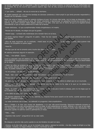 Le sonreí, agradada por su respuesta y ella me respondió de la misma manera. Lo cierto es que me conformaba con
su amistad. No se me ocurrió que pudiera esperar algo más de ella, aunque en el fondo lo deseara con todas mis
fuerzas.
–Y por cierto... –añadió. –No soy la novia de tu hermano.
Mi madre apareció con una enorme bandeja de olorosos canelones e interrumpió lo que tenía previsto responderle a
Violeta con su llamada a cenar.
Seguí de cerca a Violeta y tomé un asiento contiguo al suyo. Un minuto más tarde, con la mesa ya dispuesta y cada
uno en su sitio, comenzamos la cena. Me ofrecí voluntaria a desmenuzar en pequeños trocitos los canelones a mi
sobrina, que como siempre había elegido sentarse a mi lado. Creo que era el hecho de que yo le regalara tantas
chocolatinas lo que la hacía preferirme al resto de la familia.
–Están deliciosos. –oí que cumplimentaba Violeta dirigiéndose a mi madre.
–Receta de mi abuela, me alegro de que te gusten.

SI
t p FI Ó
:// C N
VO E O
ht
N R
tp .c E IG
:// os S IN
vo at P
ec AÑ AL
.h
ol a. O ,
.e co L
s
m

–Desde luego. –contestó ella metiéndose otro tenedor lleno en la boca.

–¿Cuándo regresa Felipe? –preguntó mi padre. –Todo fue tan repentino que ni siquiera pude enterarme bien de lo
que pasaba.
–Otra de esas reuniones con el sindicato. –metió baza mi progenitora. – Lo de siempre, cariño, ellos quieren más
dinero y la compañía no quiere pagar.
–Vaya lío.

–Me dijo que tal vez le tomaría como mucho dos días. –terció Violeta.
Mi sobrina entonces requirió mi atención.
–Tata... –me señaló. –Zumo.

Llené su pequeño vaso de plástico con zumo de naranja, que rápidamente bebió. Le sonreí y ella me correspondió,
escondiéndose vergonzosamente tras su vasito. Puse mi interés nuevamente en la conversación que se desarrollaba
en la mesa.
–Todos los años se produce algún problema con el sindicato y las compañías. –murmuró mi padre. Siempre hacía
eso cuando decidía zanjar un asunto, así que yo esperé para oír cómo iniciaba una nueva conversación. –¿Vas a
venir al pueblo mañana conmigo para alquilar la barca y el equipo?
–Yo iré contigo. –se ofreció mi cuñado Ricardo.

R

–Papá, –dije –¿por qué simplemente no podemos pescar una trucha como el resto del mundo?

VE

–Porque eso sería muy fácil, hija mía. Además, ¿no quieres ganar el premio?

–Sí, pero, ¿un sirulo? No quiero ni oír lo que dirán si no lo pescamos. –esto último lo añadí casi en un murmullo.

FA

N

–Hija... –comenzó a decir él, preparado para darme una lectura sobre la fe, algo a lo que yo no estaba muy
dispuesta en esos momentos.
–Papá, –lo corté en un tono condescendiente. –iremos a pescar ese pez si tanto lo deseas, pero no me digas que no
te lo advertí cuando volvamos de manos vacías.
–¿Tan difícil es pescarlo? –preguntó Violeta.

ht

–Ni siquiera sabemos si hay en ese río, además, las mejores horas para cazarlo es de noche, cuando aparecen para
comer. –comencé a explicar.
–La veda comienza casi al alba. –se defendió mi progenitor interrumpiéndome.
Miré a Violeta y le hice una mueca de desaliento, a lo que ella sonrió divertida. Seguimos hablando durante un
momento, ahora con dos conversaciones sobre la mesa, la que sosteníamos mi padre, Ricardo y yo y por el otro lado
mis hermanas y mi madre. Me alegré al comprobar que Violeta encontraba la nuestra mucho más interesante. Fue
entonces cuando mi sobrina volvió a palmearme un brazo.
–Tata... –dijo.
–¿Quieres más zumo? –pregunté al ver su vaso vacío.
–Sí.
Me dispuse a servirle más zumo cuando la voz de Ginebra me paró en seco.
–Jimena, no le des más zumo, ya se ha tomado tres vasos y apenas ha comido. –me dijo, luego se dirigió a su hija
y añadió. –Cristina, no hagas enfadar a mamá y termínate la cena.

 
