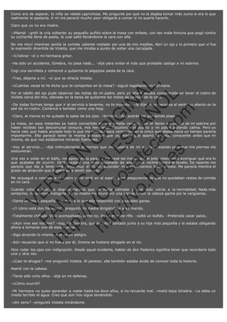 Como era de esperar, la niña se rebeló caprichosa. Me pregunté por qué no la dejaba tomar más zumo si era lo que
realmente le apetecía. A mí me pareció mucho peor obligarla a comer si no quería hacerlo.
Claro que yo no era madre.
–¡Mamá! –gritó la cría soltando su pequeño puñito sobre la mesa con enfado, con tan mala fortuna que pegó contra
su cucharilla llena de pasta, la cual saltó llenándome la cara con ella.
No me moví mientras sentía la comida caliente resbalar por una de mis mejillas. Abrí un ojo y lo primero que ví fue
la expresión divertida de Violeta, que me miraba a punto de soltar una carcajada.
–¡Cristina! –oí a mi hermana gritar.
–Ha sido un accidente, Ginebra, no pasa nada... –dije para evitar el más que probable castigo a mi sobrina.
Cogí una servilleta y comencé a quitarme la pegajosa pasta de la cara.

SI
t p FI Ó
:// C N
VO E O
ht
N R
tp .c E IG
:// os S IN
vo at P
ec AÑ AL
.h
ol a. O ,
.e co L
s
m

–Trae, déjame a mí. –oí que se ofrecía Violeta.
–¿Cuántas veces te he dicho que te comportes en la mesa? –siguió regañando mi hermana.

Por el rabillo del ojo pude observar las risitas de mi padre, pero yo ahora estaba concentrada en tener el rostro de
Violeta cerca del mío, afanada en la tarea de quitarme los restos de comida de la cara.
–De todas formas tengo que ir al servicio a lavarme, no te molestes. –le dije, muy nerviosa al sentir su aliento en la
piel de mi rostro. Comencé a temblar como una hoja.
–Claro, al menos te he quitado la salsa de los ojos. –bromeó. –Así podrás ver por donde pisas.
La mesa, en esos instantes se había convertido en una batalla campal, con el
haber recibido tan descomunal censura, mis hermanas discutiendo el asunto y
hacía rato que había anulado todo lo que me rodeaba para centrarme en lo único
importarme. Ella pareció tener la misma sensación que yo, hasta que apartó
misma, de que nos estábamos mirando fijamente.

llanto a viva voz de mi sobrina por
mi padre pidiendo calma. Pero yo
que desde hacía un tiempo parecía
la vista, consciente antes que mí

–Voy al servicio... –dije trémulamente al tiempo que me apeaba de mi asiento, rezando para que mis piernas me
sostuvieran.
Una vez a solas en el baño, me apoyé en la pared y me pasé las manos por el pelo, intentando averiguar qué era lo
que acababa de ocurrir. Dejé escapar una gran bocanada de aire y me recliné contra el lavabo. De repente me
parecía que iba a tener una tarea muy difícil en esconder mis sentimientos hacia Violeta. Me parecía mentira el
grado de atracción que llegaba ya a sentir por ella.

R

Me enjuagué a conciencia el rostro y me miré en el espejo para asegurarme de que no quedaban restos de comida
en mi cara.

VE

Cuando volví a salir, la disputa parecía que se había calmado y que todo volvía a la normalidad. Nada más
sentarme, mi sobrina, instigada por su madre me murmuró una disculpa, con la cabeza gacha por la vergüenza.

N

–Dame un beso, pequeña. –le dije, a lo que ella respondió con inusuales ganas.

FA

–¿Y cómo está don Federico? –preguntó mi madre dirigiéndose a su marido.

–Totalmente chiflado. Vino acompañado, como no, de un enorme rifle. –soltó un bufido. –Pretendía cazar patos.
–¿Aún vive ese hombre? –inquirió Ginebra, que se había sentado junto a su hija más pequeña y le estaba obligando
ahora a tomarse uno de esos potitos.

ht

–Sigo diciendo lo mismo, que es un peligro.

–Aún recuerdo que si no fuera por él, Jimena se hubiera ahogado en el río.
Hice rodar los ojos con indignación. Desde aquel incidente, hablar de don Federico significa tener que recordarlo todo
una y otra vez.
–¿Casi te ahogas? –me preguntó Violeta. Al parecer, ella también estaba ávida de conocer toda la historia.
Asentí con la cabeza.
–Tenía sólo ocho años. –dije en mi defensa.
–¿Cómo ocurrió?
–Mi hermana no quiso aprender a nadar hasta los doce años, si no recuerdo mal. –metió baza Ginebra. –Le daba un
miedo terrible el agua. Creo que aún hoy sigue teniéndolo.
–¿En serio? –preguntó Violeta mirándome.

 
