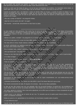 No me quedó más remedio que asentir. Lo último que necesitaba era tener a Violeta creyendo que yo era una de
esas aprensivas personas a las cuales les daba miedo absolutamente todo.
Si bien es cierto que las masas de agua, a no ser las que concentraban en la bañera, me inspiraban cierto recelo, no
había nada más a lo que yo le tuviera algún tipo de escrúpulo. Hasta en eso tenía yo que ser rara.
Cuando era pequeña veía y oía disfrutar a todos los demás niños en el agua, y cuando mi padre me obligó a ir a la
piscina municipal para que aprendiera a nadar de una vez por todas me costó horrores superar ese miedo. Tardé
mucho en aprender y lo peor de todo es que desde que dejé las clases de natación yo había seguido evitando todo
contacto con el agua.
–¿Me vas a contar la historia? –me preguntó Violeta.
–¿Qué tal si te la cuento otro día? –le sugerí.

SI
t p FI Ó
:// C N
VO E O
ht
N R
tp .c E IG
:// os S IN
vo at P
ec AÑ AL
.h
ol a. O ,
.e co L
s
m

–De acuerdo. –acordó ella, devolviendo la vista hacia su plato.

La cena acabó sin más percances. Esa noche fue mi turno de recoger la mesa y meter los platos al lavavajillas.
Violeta se ofreció a ayudarme y aunque me negué en rotundo, omitió mis protestas y me acompañó hasta la cocina.
Nos pusimos manos a la obra, yo quitando los restos de comida de la vajilla y ella colocándolos en la cesta del
lavaplatos.
–Adoras a tu padre, ¿verdad? –me preguntó en un momento dado, tras varios minutos de silencio.
–Sí. Él lo es todo para mí. Lo que me hace débil, jamás he sido capaz de negarle nada.

–He visto cómo lo miras. Puede notarse a kilómetros toda la admiración que le profesas.

Le sonreí, admitiendo sus palabras como ciertas. Supuse que el amor que yo sentía por mi padre podía reflejarse en
mis ojos, como tantas otras cosas.
–Es un luchador nato, ¿sabes? Lástima que yo no haya heredado ese arrojo.
–¿Por qué dices eso? –me preguntó.

–Porque yo soy más bien de los que no se arriesgan. Siempre me mantengo al margen esperando mi oportunidad.
–¿Y si ésta no llega?

Me hizo pensar durante breves momentos. "¿Y si ésta no llega?".

R

–Todo es cuestión de suerte, supongo.

N

FA

VE

–Yo no lo creo. –me aseguró mirándome fijamente. –Si quieres algo has de ir a por ello, aceptando las
consecuencias, por supuesto. Ser impaciente está en mi naturaleza, también es cierto, pero todo lo que he
conseguido en esta vida ha sido porque yo me lo he propuesto. Quizás no lo sepas, porque tu familia aún te protege,
pero ahí afuera hay una auténtica jauría de lobos esperando devorarte. Tienes que luchar por ser la mejor en cada
cosa que hagas, de otra forma, te quedarás en el camino.
–No soy tan niña como para no saber lo difícil que es abrirse paso en esta vida. Sé que piensas que soy una niña
rica que estudia en la mejor universidad y que cuando acabe su papaíto se encargará de buscarle un buen puesto de
trabajo, una casa y un coche. Pero eso no es cierto.

ht

Terminamos en ese instante de colocar la vajilla y ella se irguió encarándome con una media sonrisa irónica
adornando su cara.
–¿Intentas convencerme de que  tienes una vida difícil o dura? No tienes idea de lo que es eso.
–No intento convencerte de nada. Ni siquiera me conoces. –dije con los labios apretados.
La idea de que ella creyera que era una estúpida niña rica me ponía frenética. Yo quería que  me considerara una
mujer adulta, capaz de tomar sus propias decisiones. Pero estaba claro que ante sus ojos no era más que una cría.
–Es cierto, apenas te conozco. Pero vives entre algodones, sé lo difícil que es forjarse un futuro escapando de algo a
lo que estás tan acostumbrada.
–Parece como si me odiaras por el hecho de ser rica. Te recuerdo que es mi padre quien tiene el dinero, no yo. –
resolví, ya bastante incómoda.
Violeta se acercó a mí, apoyándose en la encimera, con los brazos cruzados sobre el pecho.
–¿Y qué diferencia hay?
–Quizás tenga más suerte que la mayoría de las personas, pero eso no cambia el hecho de que la infelicidad pueda

 