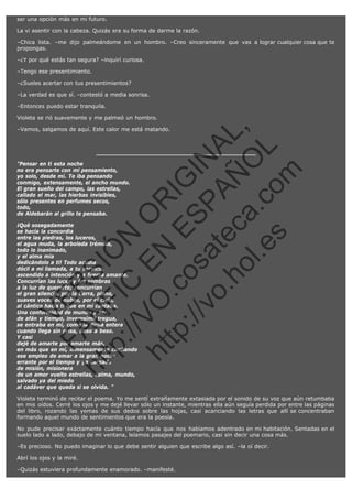 ser una opción más en mi futuro.
La vi asentir con la cabeza. Quizás era su forma de darme la razón.
–Chica lista. –me dijo palmeándome en un hombro. –Creo sinceramente que vas a lograr cualquier cosa que te
propongas.
–¿Y por qué estás tan segura? –inquirí curiosa.
–Tengo ese presentimiento.
–¿Sueles acertar con tus presentimientos?
–La verdad es que sí. –contestó a media sonrisa.
–Entonces puedo estar tranquila.
Violeta se rió suavemente y me palmeó un hombro.

SI
t p FI Ó
:// C N
VO E O
ht
N R
tp .c E IG
:// os S IN
vo at P
ec AÑ AL
.h
ol a. O ,
.e co L
s
m

–Vamos, salgamos de aquí. Este calor me está matando.

"Pensar en ti esta noche
no era pensarte con mi pensamiento,
yo solo, desde mí. Te iba pensando
conmigo, extensamente, el ancho mundo.
El gran sueño del campo, las estrellas,
callado el mar, las hierbas invisibles,
sólo presentes en perfumes secos,
todo,
de Aldebarán al grillo te pensaba.

N

ht

FA

VE

R

¡Qué sosegadamente
se hacía la concordia
entre las piedras, los luceros,
el agua muda, la arboleda trémula,
todo lo inanimado,
y el alma mía
dedicándolo a ti! Todo acudía
dócil a mi llamada, a tu servicio,
ascendido a intención y a fuerza amante.
Concurrían las luces y las sombras
a la luz de quererte; concurrían
el gran silencio, por la tierra, plano,
suaves voces de nubes, por el cielo,
al cántico hacia ti que en mi cantaba.
Una conformidad de mundo y ser,
de afán y tiempo, inverosímil tregua,
se entraba en mí, como la dicha entera
cuando llega sin prisa, beso a beso.
Y casi
dejé de amarte por amarte más,
en más que en mí, inmensamente confiando
ese empleo de amar a la gran noche
errante por el tiempo y ya cargada
de misión, misionera
de un amor vuelto estrellas, calma, mundo,
salvado ya del miedo
al cadáver que queda si se olvida. "

Violeta terminó de recitar el poema. Yo me sentí extrañamente extasiada por el sonido de su voz que aún retumbaba
en mis oídos. Cerré los ojos y me dejé llevar sólo un instante, mientras ella aún seguía perdida por entre las páginas
del libro, rozando las yemas de sus dedos sobre las hojas, casi acariciando las letras que allí se concentraban
formando aquel mundo de sentimientos que era la poesía.
No pude precisar exáctamente cuánto tiempo hacía que nos habíamos adentrado en mi habitación. Sentadas en el
suelo lado a lado, debajo de mi ventana, leíamos pasajes del poemario, casi sin decir una cosa más.
–Es precioso. No puedo imaginar lo que debe sentir alguien que escribe algo así. –la oí decir.
Abrí los ojos y la miré.
–Quizás estuviera profundamente enamorado. –manifesté.

 