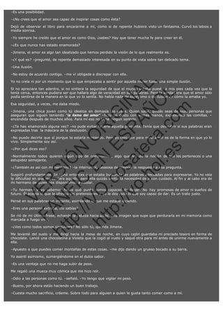–Es una posibilidad.
–¿No crees que el amor sea capaz de inspirar cosas como ésta?
Dejó de observar el libro para encararme a mí, como si de repente hubiera visto un fantasma. Curvó los labios a
media sonrisa.
–Yo siempre he creído que el amor es como Dios, ¿sabes? Hay que tener mucha fe para creer en él.
–¿Es que nunca has estado enamorada?
–Jimena, el amor es algo tan idealizado que hemos perdido la visión de lo que realmente es.
–¿Y qué es? –pregunté, de repente demasiado interesada en su punto de vista sobre tan delicado tema.
–Una ilusión.
–No estoy de acuerdo contigo. –me vi obligada a discrepar con ella.

SI
t p FI Ó
:// C N
VO E O
ht
N R
tp .c E IG
:// os S IN
vo at P
ec AÑ AL
.h
ol a. O ,
.e co L
s
m

Yo no creía ni por un momento que lo que empezaba a sentir por aquella mujer fuese una simple ilusión.
Si no apreciara tan adentro, si no sintiera la seguridad de que el mundo estaba puesto a mis pies cada vez que la
tenía cerca, entonces pudiera ser que hallara algo de veracidad en sus palabras. Pero la verdad era que el amor sólo
podía sentirse de la manera en la que yo lo sentía. No había nada de espejismo o de ilusión en cómo la amaba yo.
Esa seguridad, a veces, me daba miedo.

–Jimena, una chica joven como tú idealiza en demasía las cosas. Quien sabe, quizás seas de esas personas que
aseguran que siguen teniendo "la llama del amor" –hizo un gesto con ambas manos, expresando las comillas. –
encendida después de muchos años. Para mí eso no tiene ningún sentido.
–¿Te has enamorado alguna vez? –no pude evitar hacerle aquella pregunta. Tenía que descubrir si sus palabras eran
expresadas tras  la máscara de la desilusión.
–No puedo decirte que sí porque te estaría mintiendo. Pero yo creo que para mí el amor es de la forma en que yo lo
vivo. Simplemente soy así.
–¿Por qué dices eso?

–Normalmente todos quieren algún tipo de compromiso, algo que les de la noción de que les perteneces o una
estupidez semejante.
–¿También es así con mi hermano? –la interrumpí, deseosa de conocer la respuesta a esa pregunta.

R

Suspiró profundamente. Imaginé entonces que estaba buscando las palabras adecuadas para expresarse. Yo no veía
la dificultad en que me contara aquello, pero ella quizás sentía la necesidad de ir con cuidado. Al fin y al cabo era de
mi hermano de quien nos disponíamos a hablar.

N

VE

–Tu hermano y yo sabemos hasta qué punto somos capaces de llegar. No hay promesas de amor ni sueños de
futuro. Él acepta lo que le ofrezco sin pretensiones y yo le doy todo lo que soy capaz de dar. Es un trato justo.
Pensé en sus palabras un instante, asimilando lo que me estaba diciendo.

FA

–Eres una persona extraña, ¿lo sabías?

Se rió de mi última frase, echando la cabeza hacia atrás. Una imagen que supe que perduraría en mi memoria como
marcada a fuego vivo.

ht

–¿Ves como todos somos singulares? No sólo tú, querida Jimena.

Me levanté del suelo y me dirigí hacia la mesa de noche, en cuyo cajón guardaba mi preciado tesoro en forma de
chocolate. Lancé una chocolatina a Violeta que la cogió al vuelo y saqué otra para mí antes de unirme nuevamente a
ella.
–Apuesto a que puedes comer montañas de estas cosas. –me dijo dando un grueso bocado a su barra.
Yo asentí asimismo, sumergiéndome en el dulce sabor.
–Es una ventaja que no me haga subir de peso.
Me regaló una mueca muy cómica que me hizo reír.
–Odio a las personas como tú. –señaló. –Yo tengo que vigilar mi peso.
–Bueno, por ahora estás haciendo un buen trabajo.
–Cuesta mucho sacrificio, créeme. Sobre todo para alguien a quien le gusta tanto comer como a mí.

 
