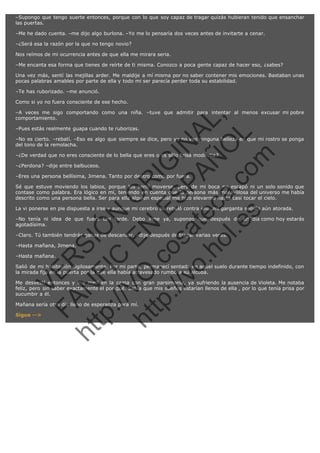 –Supongo que tengo suerte entonces, porque con lo que soy capaz de tragar quizás hubieran tenido que ensanchar
las puertas.
–Me he dado cuenta. –me dijo algo burlona. –Yo me lo pensaría dos veces antes de invitarte a cenar.
–¿Será esa la razón por la que no tengo novio?
Nos reímos de mi ocurrencia antes de que ella me mirara seria.
–Me encanta esa forma que tienes de reírte de ti misma. Conozco a poca gente capaz de hacer eso, ¿sabes?
Una vez más, sentí las mejillas arder. Me maldije a mí misma por no saber contener mis emociones. Bastaban unas
pocas palabras amables por parte de ella y todo mi ser parecía perder toda su estabilidad.
–Te has ruborizado. –me anunció.
Como si yo no fuera consciente de ese hecho.

SI
t p FI Ó
:// C N
VO E O
ht
N R
tp .c E IG
:// os S IN
vo at P
ec AÑ AL
.h
ol a. O ,
.e co L
s
m

–A veces me sigo comportando como una niña. –tuve que admitir para intentar al menos excusar mi pobre
comportamiento.
–Pues estás realmente guapa cuando te ruborizas.

–No es cierto. –rebatí. –Eso es algo que siempre se dice, pero yo no veo ninguna belleza en que mi rostro se ponga
del tono de la remolacha.
–¿De verdad que no eres consciente de lo bella que eres o es sólo falsa modestia?
–¿Perdona? –dije entre balbuceos.

–Eres una persona bellísima, Jimena. Tanto por dentro como por fuera.

Sé que estuve moviendo los labios, porque los sentí moverse, pero de mi boca no escapó ni un solo sonido que
contase como palabra. Era lógico en mí, teniendo en cuenta que la persona más maravillosa del universo me había
descrito como una persona bella. Ser para ella alguien especial me hizo elevarme hasta casi tocar el cielo.
La vi ponerse en pie dispuesta a irse y aunque mi cerebro se rebeló contra ello, mi garganta seguía aún atorada.
–No tenía ni idea de que fuera tan tarde. Debo irme ya, supongo que después de un día como hoy estarás
agotadísima.
–Claro. Tú también tendrás ganas de descansar. –dije después de tragar varias veces.
–Hasta mañana, Jimena.

R

–Hasta mañana.

VE

Salió de mi habitación sigilosamente. Por mi parte, permanecí sentada en aquel suelo durante tiempo indefinido, con
la mirada fija en la puerta por la que ella había atravesado rumbo a su alcoba.

FA

N

Me desvestí entonces y me metí en la cama con gran parsimonia, ya sufriendo la ausencia de Violeta. Me notaba
feliz, pero sin saber exactamente el por qué. Sabía que mis sueños estarían llenos de ella , por lo que tenía prisa por
sucumbir a él.

Sigue -->

ht

Mañana sería otro día lleno de esperanza para mí.

 
