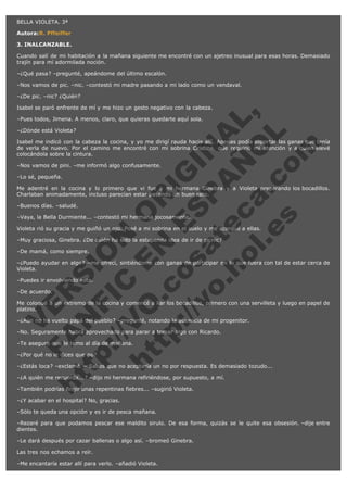BELLA VIOLETA. 3ª
Autora:R. Pffeiffer
3. INALCANZABLE.
Cuando salí de mi habitación a la mañana siguiente me encontré con un ajetreo inusual para esas horas. Demasiado
trajín para mí adormilada noción.
–¿Qué pasa? –pregunté, apeándome del último escalón.
–Nos vamos de pic. –nic. –contestó mi madre pasando a mi lado como un vendaval.
–¿De pic. –nic? ¿Quién?

V
FA ER
ht
N SI
tp F Ó
:// IC N
V
ht O E O
tp .c N RI
:// os ES G
vo a P IN
.h te AÑ AL
ol ca O ,
.e .c L
s o
m

Isabel se paró enfrente de mí y me hizo un gesto negativo con la cabeza.
–Pues todos, Jimena. A menos, claro, que quieras quedarte aquí sola.
–¿Dónde está Violeta?

Isabel me indicó con la cabeza la cocina, y yo me dirigí rauda hacia allí. Apenas podía soportar las ganas que tenía
de verla de nuevo. Por el camino me encontré con mi sobrina Cristina, que requirió mi atención y a quien elevé
colocándola sobre la cintura.
–Nos vamos de pini. –me informó algo confusamente.
–Lo sé, pequeña.

Me adentré en la cocina y lo primero que vi fue a mi hermana Ginebra y a Violeta preparando los bocadillos.
Charlaban animadamente, incluso parecían estar pasando un buen rato.
–Buenos días. –saludé.

–Vaya, la Bella Durmiente... –contestó mi hermana jocosamente.

Violeta rió su gracia y me guiñó un ojo. Posé a mi sobrina en el suelo y me acerqué a ellas.
–Muy graciosa, Ginebra. ¿De quién ha sido la estupenda idea de ir de picnic?
–De mamá, como siempre.

–¿Puedo ayudar en algo? –me ofrecí, sintiéndome con ganas de participar en lo que fuera con tal de estar cerca de
Violeta.
–Puedes ir envolviendo esto.
–De acuerdo.

Me coloqué a un extremo de la cocina y comencé a liar los bocadillos, primero con una servilleta y luego en papel de
platino.
–¿Aún no ha vuelto papá del pueblo? –pregunté, notando la ausencia de mi progenitor.
–No. Seguramente habrá aprovechado para parar a tomar algo con Ricardo.
–Te aseguro que le temo al día de mañana.
–¿Por qué no le dices que no?

–¿Estás loca? –exclamé. – Sabes que no aceptaría un no por respuesta. Es demasiado tozudo...
–¿A quién me recuerda...? –dijo mi hermana refiriéndose, por supuesto, a mí.
–También podrías fingir unas repentinas fiebres... –sugirió Violeta.
–¿Y acabar en el hospital? No, gracias.
–Sólo te queda una opción y es ir de pesca mañana.

–Rezaré para que podamos pescar ese maldito sirulo. De esa forma, quizás se le quite esa obsesión. –dije entre
dientes.
–Le dará después por cazar ballenas o algo así. –bromeó Ginebra.
Las tres nos echamos a reír.
–Me encantaría estar allí para verlo. –añadió Violeta.

 