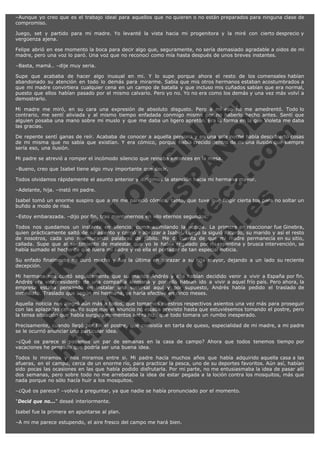 –Aunque yo creo que es el trabajo ideal para aquellos que no quieren o no están preparados para ninguna clase de
compromiso.
Juego, set y partido para mi madre. Yo levanté la vista hacia mi progenitora y la miré con cierto desprecio y
vergüenza ajena.
Felipe abrió en ese momento la boca para decir algo que, seguramente, no sería demasiado agradable a oidos de mi
madre, pero una voz lo paró. Una voz que no reconocí como mía hasta después de unos breves instantes.
–Basta, mamá.. –dije muy seria.

V
FA ER
ht
N SI
tp F Ó
:// IC N
V
ht O E O
tp .c N RI
:// os ES G
vo a P IN
.h te AÑ AL
ol ca O ,
.e .c L
s o
m

Supe que acababa de hacer algo inusual en mi. Y lo supe porque ahora el resto de los comensales habían
abandonado su atención en todo lo demás para mirarme. Sabía que mis otros hermanos estaban acostumbrados a
que mi madre convirtiera cualquier cena en un campo de batalla y que incluso mis cuñados sabían que era normal,
puesto que ellos habían pasado por el mismo calvario. Pero yo no. Yo no era como los demás y una vez más volví a
demostrarlo.
Mi madre me miró, en su cara una expresión de absoluto disgusto. Pero a mí eso no me amedrentó. Todo lo
contrario, me sentí aliviada y al mismo tiempo enfadada conmigo misma por no haberlo hecho antes. Sentí que
alguien posaba una mano sobre mi muslo y que me daba un ligero apretón. Era la forma en la que Violeta me daba
las gracias.
De repente sentí ganas de reír. Acababa de conocer a aquella persona y en una sola noche había descubierto cosas
de mi misma que no sabía que existían. Y era cómico, porque había crecido dentro de mi una ilusión que siempre
sería eso, una ilusión.
Mi padre se atrevió a romper el incómodo silencio que reinaba entonces en la mesa.
–Bueno, creo que Isabel tiene algo muy importante que decir.

Todos olvidamos rápidamente el asunto anterior y dirigimos la atención hacia mi hermana mayor.
–Adelante, hija. –instó mi padre.

Isabel tomó un enorme suspiro que a mi me pareció cómico, tanto, que tuve que fingir cierta tos para no soltar un
bufido a modo de risa.
–Estoy embarazada. –dijo por fin, tras mantenernos en vilo eternos segundos.

Todos nos quedamos un instante en silencio, como asimilando la noticia. La primera en reaccionar fue Ginebra,
quien prácticamente saltó de su asiento y corrió a abrazar a Isabel. Luego la siguió Ricardo, su marido y así el resto
de nosotros, cada uno murmurando palabras de júbilo. Me di cuenta de que mi madre permanecía en su sitio,
callada. Supe que al sentimiento de malestar que yo le había regalado por mi repentina y brusca intervención, se
había sumado el hecho de que fuera mi padre y no ella el portador de tan especial noticia.
Su enfado finalmente no duró mucho y fue la última en abrazar a su hija mayor, dejando a un lado su reciente
decepción.
Mi hermana nos contó seguidamente que su marido Andrés y ella habían decidido venir a vivir a España por fin.
Andrés era vicepresidente de una compañía alemana y por ello habían ido a vivir a aquel frío país. Pero ahora, la
empresa estaba pensando en instalar una sucursal aquí y por supuesto, Andrés había pedido el traslado de
inmediato. Traslado que según mi hermana, se haría efectivo en cinco meses.
Aquella noticia nos alegró aún más a todos, que tomamos nuestros respectivos asientos una vez más para proseguir
con las aplazadas cenas. Yo supe que el anuncio no estaba previsto hasta que estuviésemos tomando el postre, pero
la tensa situación que había surgido momentos antes hizo que todo tomara un rumbo inesperado.
Precisamente, cuando llegó por fin el postre, que consistía en tarta de queso, especialidad de mi madre, a mi padre
se le ocurrió anunciar una particular idea.
–¿Qué os parece si pasamos un par de semanas en la casa de campo? Ahora que todos tenemos tiempo por
vacaciones he pensado que podría ser una buena idea.
Todos lo miramos y nos miramos entre si. Mi padre hacía muchos años que había adquirido aquella casa a las
afueras, en el campo, cerca de un enorme río, para practicar la pesca, uno de su deportes favoritos. Aún así, habían
sido pocas las ocasiones en las que había podido disfrutarla. Por mi parte, no me entusiasmaba la idea de pasar allí
dos semanas, pero sobre todo no me arrebataba la idea de estar pegada a la loción contra los mosquitos, más que
nada porque no sólo hacía huír a los mosquitos.
–¿Qué os parece? –volvió a preguntar, ya que nadie se había pronunciado por el momento.
"Decid que no..." deseé interiormente.
Isabel fue la primera en apuntarse al plan.
–A mi me parece estupendo, el aire fresco del campo me hará bien.

 
