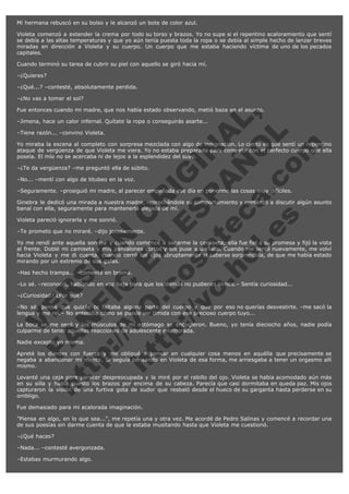 Mi hermana rebuscó en su bolso y le alcanzó un bote de color azul.
Violeta comenzó a extender la crema por todo su torso y brazos. Yo no supe si el repentino acaloramiento que sentí
se debía a las altas temperaturas y que yo aún tenía puesta toda la ropa o se debía al simple hecho de lanzar breves
miradas en dirección a Violeta y su cuerpo. Un cuerpo que me estaba haciendo víctima de uno de los pecados
capitales.
Cuando terminó su tarea de cubrir su piel con aquello se giró hacia mí.
–¿Quieres?
–¿Qué...? –contesté, absolutamente perdida.
–¿No vas a tomar el sol?

V
FA ER
ht
N SI
tp F Ó
:// IC N
V
ht O E O
tp .c N RI
:// os ES G
vo a P IN
.h te AÑ AL
ol ca O ,
.e .c L
s o
m

Fue entonces cuando mi madre, que nos había estado observando, metió baza en el asunto.
–Jimena, hace un calor infernal. Quítate la ropa o conseguirás asarte...
–Tiene razón... –convino Violeta.

Yo miraba la escena al completo con sorpresa mezclada con algo de indignación. Lo cierto es que sentí un repentino
ataque de vergüenza de que Violeta me viera. Yo no estaba preparada para competir con el perfecto cuerpo que ella
poseía. El mío no se acercaba ni de lejos a la esplendidez del suyo.
–¿Te da vergüenza? –me preguntó ella de súbito.
–No... –mentí con algo de titubeo en la voz.

–Seguramente. –prosiguió mi madre, al parecer empeñada ese día en ponerme las cosas muy difíciles.

Ginebra le dedicó una mirada a nuestra madre, reprochándole su comportamiento y comenzó a discutir algún asunto
banal con ella, seguramente para mantenerla alejada de mí.
Violeta pareció ignorarla y me sonrió.

–Te prometo que no miraré. –dijo jocosamente.

Yo me rendí ante aquella sonrisa y cuando comencé a sacarme la camiseta, ella fue fiel a su promesa y fijó la vista
al frente. Doblé mi camiseta y mis pantalones cortos y los puse a un lado. Cuando me senté nuevamente, me volví
hacia Violeta y me di cuenta, cuando cerró los ojos abruptamente al saberse sorprendida, de que me había estado
mirando por un extremo de sus gafas.
–Has hecho trampa... –comenté en broma.

–Lo sé. –reconoció, hablando en voz baja para que los demás no pudieran oírnos.– Sentía curiosidad...
–¿Curiosidad? ¿Por qué?

–No sé, pensé que quizás te faltaba alguna parte del cuerpo y que por eso no querías desvestirte. –me sacó la
lengua y me reí.– No entendía cómo se puede ser tímida con ese precioso cuerpo tuyo...
La boca se me secó y los músculos de mi estómago se encogieron. Bueno, yo tenía dieciocho años, nadie podía
culparme de tener aquellas reacciones de adolescente enamorada.
Nadie excepto yo misma.

Apreté los dientes con fuerza y me obligué a pensar en cualquier cosa menos en aquélla que precisamente se
negaba a abandonar mi mente. Si seguía pensando en Violeta de esa forma, me arriesgaba a tener un orgasmo allí
mismo.
Levanté una ceja para parecer despreocupada y la miré por el rabillo del ojo. Violeta se había acomodado aún más
en su silla y había puesto los brazos por encima de su cabeza. Parecía que casi dormitaba en queda paz. Mis ojos
capturaron la visión de una furtiva gota de sudor que resbaló desde el hueco de su garganta hasta perderse en su
ombligo.
Fue demasiado para mi acalorada imaginación.
"Piensa en algo, en lo que sea...", me repetía una y otra vez. Me acordé de Pedro Salinas y comencé a recordar una
de sus poesías sin darme cuenta de que la estaba musitando hasta que Violeta me cuestionó.
–¿Qué haces?
–Nada... –contesté avergonzada.
–Estabas murmurando algo.

 