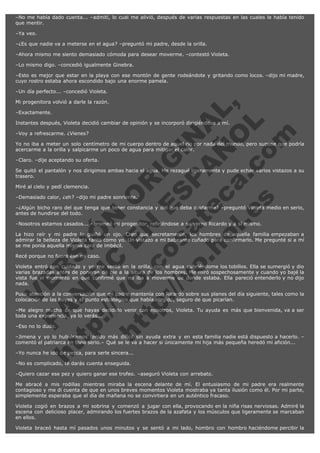 –No me había dado cuenta... –admití, lo cual me alivió, después de varias respuestas en las cuales le había tenido
que mentir.
–Ya veo.
–¿Es que nadie va a meterse en el agua? –preguntó mi padre, desde la orilla.
–Ahora mismo me siento demasiado cómoda para desear moverme. –contestó Violeta.
–Lo mismo digo. –concedió igualmente Ginebra.
–Esto es mejor que estar en la playa con ese montón de gente rodeándote y gritando como locos. –dijo mi madre,
cuyo rostro estaba ahora escondido bajo una enorme pamela.
–Un día perfecto... –concedió Violeta.

V
FA ER
ht
N SI
tp F Ó
:// IC N
V
ht O E O
tp .c N RI
:// os ES G
vo a P IN
.h te AÑ AL
ol ca O ,
.e .c L
s o
m

Mi progenitora volvió a darle la razón.
–Exactamente.

Instantes después, Violeta decidió cambiar de opinión y se incorporó dirigiéndose a mí.
–Voy a refrescarme. ¿Vienes?

Yo no iba a meter un solo centímetro de mi cuerpo dentro de aquel río por nada del mundo, pero supuse que podría
acercarme a la orilla y salpicarme un poco de agua para mitigar el calor.
–Claro. –dije aceptando su oferta.

Se quitó el pantalón y nos dirigimos ambas hacia el agua. Me rezagué ligeramente y pude echar varios vistazos a su
trasero.
Miré al cielo y pedí clemencia.

–Demasiado calor, ¿eh? –dijo mi padre sonriente.

–¿Algún bicho raro del que tenga que tener constancia y del que deba cuidarme? –preguntó Violeta medio en serio,
antes de hundirse del todo.
–Nosotros estamos casados... –bromeó mi progenitor, refiriéndose a su yerno Ricardo y a sí mismo.

La hizo reír y mi padre le guiñó un ojo. Creo que secretamente, los hombres de aquella familia empezaban a
admirar la belleza de Violeta tanto como yo. Un vistazo a mi babeante cuñado para confirmarlo. Me pregunté si a mí
se me ponía aquella misma cara de imbécil.
Recé porque no fuera ése mi caso.

Violeta entró con cuidado y yo me senté en la orilla, con el agua cubriéndome los tobillos. Ella se sumergió y dio
varias brazadas antes de ponerse de pie a la altura de los hombres. Me miró sospechosamente y cuando yo bajé la
vista fue el momento en que confirmé que no iba a moverme de donde estaba. Ella pareció entenderlo y no dijo
nada.
Puso atención a la conversación que mi padre mantenía con Ricardo sobre sus planes del día siguiente, tales como la
colocación de las boyas y el punto estratégico que había elegido, seguro de que picarían.
–Me alegro mucho de que hayas decidido venir con nosotros, Violeta. Tu ayuda es más que bienvenida, va a ser
toda una experiencia, ya lo verás...
–Eso no lo dudo.

–Jimena y yo lo hubiéramos tenido más difícil sin ayuda extra y en esta familia nadie está dispuesto a hacerlo. –
comentó el patriarca en tono serio.– Qué se le va a hacer si únicamente mi hija más pequeña heredó mi afición...
–Yo nunca he ido de pesca, para serle sincera...
–No es complicado, te darás cuenta enseguida.

–Quiero cazar ese pez y quiero ganar ese trofeo. –aseguró Violeta con arrebato.
Me abracé a mis rodillas mientras miraba la escena delante de mí. El entusiasmo de mi padre era realmente
contagioso y me di cuenta de que en unos breves momentos Violeta mostraba ya tanta ilusión como él. Por mi parte,
simplemente esperaba que el día de mañana no se convirtiera en un auténtico fracaso.
Violeta cogió en brazos a mi sobrina y comenzó a jugar con ella, provocando en la niña risas nerviosas. Admiré la
escena con delicioso placer, admirando los fuertes brazos de la azafata y los músculos que ligeramente se marcaban
en ellos.
Violeta braceó hasta mí pasados unos minutos y se sentó a mi lado, hombro con hombro haciéndome percibir la

 