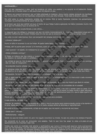 continuación...:
Una vez que regresamos a casa, subí las escaleras sin soltar una palabra y me encerré en mi habitación. Estaba
enfadada con el mundo entero y sólo quería que me dejaran en paz.
Si alguna vez pretendí demostrar que ya había alcanzado la madurez, ahora mismo estaba poniendo de manifiesto
que no era cierto. Pero no me importaba comportarme como una niña mimada. Tenía todo el derecho, además.
Me eché sobre la cama, totalmente rendida de mí misma. Miré al techo fijamente mientras mis pensamientos
recreaban los acontecimientos de aquel nefasto día.
Lo primero que tuve que admitir era que el hecho de que Felipe hubiera aparecido me había molestado mucho más
de lo que me molestó el que se burlara de mí.

V
FA ER
ht
N SI
tp F Ó
:// IC N
V
ht O E O
tp .c N RI
:// os ES G
vo a P IN
.h te AÑ AL
ol ca O ,
.e .c L
s o
m

Como si no estuviese acostumbrada a esto último...
Lo segundo que me obligué a reconocer era que me sentía tremendamente desconsolada, disgustada incluso por la
aparente indiferencia que mostró Violeta hacia mí una vez que la presencia de Felipe inundó su campo visual.
Los celos no eran nada buenos. Eran una sensación tan amarga como la de sentir dolor.
–¿Jimena? ¿Estás ahí?

Fruncí el ceño al reconocer la voz de Felipe. Mi padre había faltado a su promesa.

Irritada, abrí la puerta para encarar a mi hermano, quien seguramente había sido obligado a pedirme disculpas.
–¿Qué quieres? –le espeté, sin molestarme en ocultar mi malestar.
–¿Estás enfadada conmigo?

Si Felipe no midiera casi dos metros y tuviera aquella complexión atlética, tal vez, sólo tal vez hubiera accedido a
mis deseos y le hubiera dado un puñetazo.
–La verdad es que no. Con el paso de los años he aprendido a ignorarte. Deberías intentar hacer lo mismo conmigo.
–dije con algo de resignación.
–No pretendía hacerte enfadar. Lo siento.

–Si pensaras antes de abrir tu bocaza, Felipe, los dos nos ahorraríamos muchas molestias. Tú el que tengas que
disculparte y yo el que tenga que soportar tus patéticas disculpas. Ahora, si me perdonas, tengo cosas que hacer.
–De acuerdo. Ya me he disculpado, tú puedes seguir enfadada si tanto te apetece...

–Dile a papá que el que te haya obligado a venir me ha hecho enfadar aún más. –lo interrumpí a cada momento
más frenética.
–No sé de qué me hablas. Papá no ha hablado conmigo. –la expresión de su cara me mostró que decía la verdad.
–No importa, olvídalo. –sentencié, sólo deseando cerrar la puerta y volver a la comodidad de mi soledad.

Mi hermano se dio la vuelta y se perdió escaleras abajo. Cerré la puerta y me volví a tender sobre la cama. Si mi
padre no lo había enviado, ¿quién entonces? Lo que sí sabía es que por él mismo no había venido a pedir disculpas.
Conocía demasiado bien a Felipe como para saber que carecía de sentimientos hacia mí y que le daba igual si me
quedaba encerrada en aquella habitación hasta el fin de mis días.
Pensé que quizás había sido Violeta. Pero me dije que eso era poco probable.
A este punto ya me daba igual.

Después de meditarlo mucho, me levanté de la cama y me di una ducha para posteriormente unirme a los demás en
la cena. Sabía que mi padre se disgustaría si no lo hacía, aunque jamás se atreviese a reprochármelo.
Me senté en la mesa silenciosamente, al lado de mi padre, que me sonrió y me tomó de una mano.
–¿Estás bien? –me dijo.

–Perfectamente. –aseguré.
Sentía los ojos de Violeta sobre mí, pero me negué a encontrar su mirada. Ya casi era como si me doliese el hacerlo.
Me concentré en la cena sin pronunciar una palabra. Todo lo que hice fue pegar la vista a mi plato sin que
aparentemente me importara nada más.
Violeta esa noche se mostraba más abierta y participativa que nunca e incluso pude observar cierto acercamiento
para con mis hermanas. Las tres charlaban animadamente de diversos temas a los que yo puse toda la atención que
pude. De vez en cuando, mi hermana Ginebra hacía algún intento por meterme en la conversación preguntándome
directamente, pero lo único que obtuvo de mí fue algún que otro monosílabo.

 