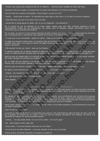 –Jimena, hija, parece que acabas de salir de un velatorio... –adivinad quien acababa de soltar esa frase.
Levanté la vista de mi plato y me dirigí hacia mi madre fulminándola. O al menos intentándolo.
–No me mires así, pareces una psicótica. ¿Ocurre algo y yo aún no lo sé?
–Cariño... –metió baza mi padre.– Es imposible que pase algo en esta casa y tú no seas la primera en saberlo...
–Pues está claro que eso no es cierto. Mira a tu hija...
–Quizás ella no tenga ganas de hablar. Eso no es una obligación. –me defendió él.

V
FA ER
ht
N SI
tp F Ó
:// IC N
V
ht O E O
tp .c N RI
:// os ES G
vo a P IN
.h te AÑ AL
ol ca O ,
.e .c L
s o
m

Me di cuenta de que las tertulias en la mesa habían cesado para que cada comensal atendiera a la que
intercambiaban ambos de mis progenitores, los cuales, para mi disgusto, seguían discutiendo sobre mí sin
importarles que yo estuviera allí presente.
Por mi parte, no tenía ni la más mínima intención de abrir la boca. Con mi enfado monumental hasta les permitiría
que me diseccionaran y comentaran cada aspecto de mí como si me estuvieran haciendo una autopsia.
–Te digo que es esa universidad. –seguía mi madre.– Cada vez se muestra menos comunicativa.

Yo sabía que buscaría motivos para mi repentina falta de comunicación incluso en aquella vez que me caí de bruces
teniendo cinco años y me rompí un diente. Me alegré mucho cuando aquel diente a medias se cayó y me creció uno
nuevo y reluciente.
–Ella siempre ha sido así, mamá. –esta vez fue Ginebra.

Yo asentía ausente con la cabeza mientras le daba vueltas con el tenedor a la comida de mi plato. Si hay algo para
lo que mi madre tenía don era para hacer de cada pequeña cosa un desastre mundial. Esa noche me tocaba a mí.
Sentí los ojos de Violeta sobre mí y levanté la vista. Ella me miraba realmente divertida, creo que hasta incrédula.
Me limité a encoger los hombros con resignación.
Por el rabillo del ojo observé a mi hermano acariciar despreocupadamente el brazo de Violeta mientras hablaba
Ricardo. Eso me hizo sentir náuseas y unas repentinas ganas de vomitar la cena.
Cerré los ojos con fuerza y respiré hondo varias veces, pidiéndome mentalmente el mantener la calma.
No sabía en qué momento había desarrollado yo la conciencia de que Violeta me pertenecía.
–Jimena. –me reclamó mi madre con tono serio.– ¿No tienes nada que decir?
–Sí. –dije igual de solemne.– ¿Me pasas el pan?
Tema zanjado.

Cuando la cena terminó, ayudé a aclarar la mesa y luego salí al porche para buscar la calma que tanto necesitaba
mientras los demás se quedaban en el salón pasando una grata velada. Sentir el aire fresco dándome en la cara
alivió un poco mi desazón.
Me odiaba en esos momentos por permitirme sentir y alimentar unos sentimientos que no harían otra cosa que
hacerme daño. Hoy había tenido prueba fehaciente de ello. Cerré los ojos y dejé caer la cabeza hacia delante en
rendición, soportando a duras penas las ganas de llorar. Sabía que si lo hacía tendría que dar muchas explicaciones
y no me sentía con fuerzas de tener que preparar una historia que cubriera la realidad.
Deseé haber elegido quedarme en la ciudad, de ese modo no me habría expuesto a unos sentimientos nuevos que
me dolían profundamente.
¿Qué me has hecho, Violeta?

La puerta se abrió detrás de mí y oí unos pasos que reconocí, (me sorprendió ser capaz de hacer tal cosa), como los
de la azafata. Mi corazón dio un vuelco y una vez más las náuseas obnubilaron mis sentidos. Me aferré a la
barandilla de madera con fuerza buscando soporte.
–Jimena... –me dijo desde detrás. Yo no me di la vuelta.– ¿Te ocurre algo?
–No. –dije incapaz de decir algo más.
–No es cierto. Y creo que tampoco tiene que ver con Felipe...
–No sé de qué me estás hablando. –murmuré, sacando el valor de no sé dónde.
Violeta parecía demasiado dispuesta a averiguar el problema.

 