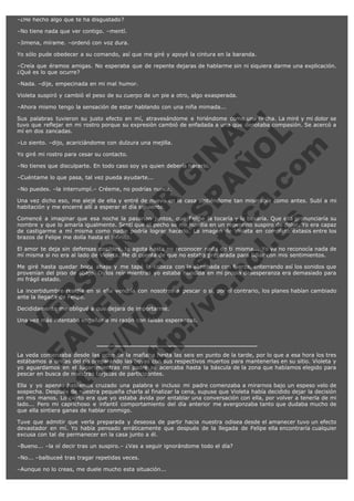 –¿He hecho algo que te ha disgustado?
–No tiene nada que ver contigo. –mentí.
–Jimena, mírame. –ordenó con voz dura.
Yo sólo pude obedecer a su comando, así que me giré y apoyé la cintura en la baranda.
–Creía que éramos amigas. No esperaba que de repente dejaras de hablarme sin ni siquiera darme una explicación.
¿Qué es lo que ocurre?
–Nada. –dije, empecinada en mi mal humor.
Violeta suspiró y cambió el peso de su cuerpo de un pie a otro, algo exasperada.

V
FA ER
ht
N SI
tp F Ó
:// IC N
V
ht O E O
tp .c N RI
:// os ES G
vo a P IN
.h te AÑ AL
ol ca O ,
.e .c L
s o
m

–Ahora mismo tengo la sensación de estar hablando con una niña mimada...
Sus palabras tuvieron su justo efecto en mí, atravesándome e hiriéndome como una flecha. La miré y mi dolor se
tuvo que reflejar en mi rostro porque su expresión cambió de enfadada a una que denotaba compasión. Se acercó a
mí en dos zancadas.
–Lo siento. –dijo, acariciándome con dulzura una mejilla.
Yo giré mi rostro para cesar su contacto.

–No tienes que disculparte. En todo caso soy yo quien debería hacerlo.
–Cuéntame lo que pasa, tal vez pueda ayudarte...

–No puedes. –la interrumpí.– Créeme, no podrías nunca.

Una vez dicho eso, me alejé de ella y entré de nuevo en la casa sintiéndome tan miserable como antes. Subí a mi
habitación y me encerré allí a esperar el día siguiente.
Comencé a imaginar que esa noche la pasarían juntos, que Felipe la tocaría y la besaría. Que ella pronunciaría su
nombre y que lo amaría igualmente. Sentí que el pecho se me hundía en un repentino suspiro de dolor. Yo era capaz
de castigarme a mí misma como nadie podría lograr hacerlo. La imagen de Violeta en completo éxtasis entre los
brazos de Felipe me dolía hasta el infinito.
El amor te deja sin defensas posibles, te agota hasta no reconocer nada de ti misma... Yo ya no reconocía nada de
mí misma si no era al lado de Violeta. Me di cuenta de que no estaba preparada para lidiar con mis sentimientos.
Me giré hasta quedar boca abajo y me tapé la cabeza con la almohada con fuerza, enterrando así los sonidos que
provenían del piso de abajo. Oírlos reír mientras yo estaba hundida en mi propia desesperanza era demasiado para
mi frágil estado.
La incertidumbre residía en si ella vendría con nosotros a pescar o si, por el contrario, los planes habían cambiado
ante la llegada de Felipe.
Decididamente me obligué a que dejara de importarme.

Una vez más intentaba engañar a mi razón con falsas esperanzas.

La veda comenzaba desde las ocho de la mañana hasta las seis en punto de la tarde, por lo que a esa hora los tres
estábamos a orillas del río preparando las boyas con sus respectivos muertos para mantenerlas en su sitio. Violeta y
yo aguardamos en el lugar mientras mi padre se acercaba hasta la báscula de la zona que habíamos elegido para
pescar en busca de nuestras tarjetas de participantes.
Ella y yo apenas habíamos cruzado una palabra e incluso mi padre comenzaba a mirarnos bajo un espeso velo de
sospecha. Después de nuestra pequeña charla al finalizar la cena, supuse que Violeta había decidido dejar la decisión
en mis manos. Lo cierto era que yo estaba ávida por entablar una conversación con ella, por volver a tenerla de mi
lado... Pero mi caprichoso e infantil comportamiento del día anterior me avergonzaba tanto que dudaba mucho de
que ella sintiera ganas de hablar conmigo.
Tuve que admitir que verla preparada y deseosa de partir hacia nuestra odisea desde el amanecer tuvo un efecto
devastador en mí. Yo había pensado erráticamente que después de la llegada de Felipe ella encontraría cualquier
excusa con tal de permanecer en la casa junto a él.
–Bueno... –la oí decir tras un suspiro.– ¿Vas a seguir ignorándome todo el día?
–No... –balbuceé tras tragar repetidas veces.
–Aunque no lo creas, me duele mucho esta situación...

 