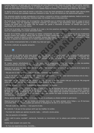 Cuando llegamos a la pesa que nos correspondía por zona obtuvimos dos clases de miradas. Por una parte, asombro
al ver la pieza que trasportábamos en el plástico mi padre y yo, y luego las miradas de guasa y alguna que otra
risilla mal disimulada al vernos a Violeta y a mí caladas hasta los huesos y chorreando agua hasta por las orejas.
La aguja marcó un peso total de treinta y ocho kilos, lo que nos hacía ganadores si nadie lograba coger alguna pieza
mayor en el tiempo que quedaba hasta que finalizara la veda. El juez nos felicitó por tan descomunal captura.
Fue entonces cuando no pude controlarme a mí misma y comencé a reírme a mandíbula batiente, hasta el punto que
incluso se me salieron las lágrimas, mientras todos me miraban como si estuviese loca.
Me fundí en un fuerte abrazo con mi progenitor. Era imposible que yo sintiera más orgullo hacia él. Luego le tocó el
turno a Violeta, que me esperaba expectante mientras me acercaba a ella lentamente para regalarle la misma
muestra de cariño que a mi padre. Ella me aceptó con ganas e intensificó el abrazo. Un abrazo que para mí
significaba tanto como la vida misma.

V
FA ER
ht
N SI
tp F Ó
:// IC N
V
ht O E O
tp .c N RI
:// os ES G
vo a P IN
.h te AÑ AL
ol ca O ,
.e .c L
s o
m

Al final de la jornada, nos hicieron entrega de la copa y los tres posamos sonrientes y orgullosos para el periódico
local con nuestra presa y el recién estrenado trofeo.
El resto de la familia, que por entonces ya habían comparecido nos felicitaron casi incrédulos de que hubiéramos
logrado nuestro loco objetivo. Menos feliz se mostró mi madre cuando llegó al lugar y nos vio de aquella guisa. Casi
se desmaya cuando mi padre le contó lo sucedido, aunque algo maquillado, eso sí. Pero después de lo que habíamos
logrado, ni siquiera los reproches de mi madre lograron empañar aquello.
Yo me sentía inmensamente feliz y no sabía muy bien por qué.
Me limité a disfrutar de aquella sensación.

En la casa no se habló de otra cosa durante el resto del día que no fuera nuestro día de pesca. Mi padre parecía
realmente encantado de relatar la historia minuciosamente, casi como si la estuviera viviendo nuevamente. Por
supuesto, hizo hincapié en sus buenas dotes de pescador, aunque no olvidó alabar también las artes de sus dos
asistentes.
Mi madre seguía refunfuñando por lo bajo, pensando y exagerando, como era normal en ella, las posibles
consecuencias de lo ocurrido. Yo creo que casi podía imaginarse asistiendo a mi funeral.
Después de la cena nos reunimos todos en el salón y nos sentamos en un corro. El trofeo encima de la repisa de la
chimenea, reluciente.
– Ese pez era lo más feo que he visto en mi vida. –comentó Violeta riendo.

– Yo no me acercaría a él ni aunque me juraran que está muerto... –alegó Isabel estremeciéndose ante la idea.–
Violeta, te juro que no sé cómo puedes hacerlo...
Hice rodar los ojos. Si era capaz de subirse a la mesa por una cucaracha, cuanto más por un pez así. Me pregunté
cómo era posible que mis hermanas tuvieran tan agudizado el sentido del pudor.
– Sólo es un pez... –respondió la aludida restando importancia al asunto.

Yo evité comentar que la primera vez que lo había visto casi se desmaya del susto, pero supuse que a Violeta le
gustaría que los demás siguieran pensando que tenía ese arrojo y valentía de los que parecía dar muestra. Después
de todo, yo estaba en deuda con ella. Me había salvado la vida. Había oído comentar brevemente a mi padre que
Violeta no le dio tiempo a que él mismo reaccionara y que cuando fue capaz de darse cuenta de lo ocurrido ella ya
me había sacado a la superficie.
Ahora, aparte de todo ese amor que mi cuerpo entero le profesaba se añadía también la admiración.

Observé que por el rabillo del ojo Violeta se inclinaba hacia mí. Se había sentado entre Felipe y yo. Mi hermano
convertido ahora en molusco, puesto que parecía no despegarse de ella ni un solo momento.
– Menudo susto me diste hoy... –me susurró al oído.

Me ruboricé. Y sé que lo hice porque sentí que las mejillas me ardían.
– Fue todo tan rápido que apenas recuerdo nada... –articulé a duras penas.
– Eso me pareció a mí también.
– Pero valió la pena, ¿verdad? –sentencié, haciendo un movimiento con la cabeza para señalar a mi encumbrado
padre.
Violeta dejó escapar una suave risa.
– Sí. Fue una experiencia única. Increíble...

 