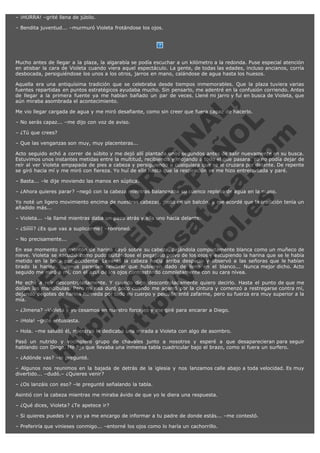 – ¡HURRA! –grité llena de júbilo.
– Bendita juventud... –murmuró Violeta frotándose los ojos.

Mucho antes de llegar a la plaza, la algarabía se podía escuchar a un kilómetro a la redonda. Puse especial atención
en atisbar la cara de Violeta cuando viera aquel espectáculo. La gente, de todas las edades, incluso ancianos, corría
desbocada, persiguiéndose los unos a los otros, jarros en mano, calándose de agua hasta los huesos.

V
FA ER
ht
N SI
tp F Ó
:// IC N
V
ht O E O
tp .c N RI
:// os ES G
vo a P IN
.h te AÑ AL
ol ca O ,
.e .c L
s o
m

Aquella era una antiquísima tradición que se celebraba desde tiempos inmemorables. Que la plaza tuviera varias
fuentes repartidas en puntos estratégicos ayudaba mucho. Sin pensarlo, me adentré en la confusión corriendo. Antes
de llegar a la primera fuente ya me habían bañado un par de veces. Llené mi jarro y fui en busca de Violeta, que
aún miraba asombrada el acontecimiento.
Me vio llegar cargada de agua y me miró desafiante, como sin creer que fuera capaz de hacerlo.
– No serás capaz... –me dijo con voz de aviso.
– ¿Tú que crees?

– Que las venganzas son muy, muy placenteras...

Acto seguido echó a correr de súbito y me dejó allí plantada unos segundos antes de salir nuevamente en su busca.
Estuvimos unos instantes metidas entre la multitud, recibiendo y mojando a todo el que pasara. Yo no podía dejar de
reír al ver Violeta empapada de pies a cabeza y persiguiendo a cualquiera que se le cruzara por delante. De repente
se giró hacia mí y me miró con fiereza. Yo huí de ella hasta que la respiración se me hizo entrecortada y paré.
– Basta... –le dije moviendo las manos en súplica.

– ¿Ahora quieres parar? –negó con la cabeza mientras balanceaba su cuenco repleto de agua en la mano.

Yo noté un ligero movimiento encima de nuestras cabezas, justo en un balcón, y me acordé que la tradición tenía un
añadido más...
– Violeta... –la llamé mientras daba un paso atrás y ella uno hacia delante.
– ¿Sííííí? ¿Es que vas a suplicarme? –ronroneó.
– No precisamente...

En ese momento un montón de harina cayó sobre su cabeza, dejándola completamente blanca como un muñeco de
nieve. Violeta se sacudió como pudo quitándose el pegajoso polvo de los ojos y escupiendo la harina que se le había
metido en la boca por accidente. Levantó la cabeza hacia arriba despacio y observó a las señoras que le habían
tirado la harina, quienes parecían celebrar que hubieran dado de lleno en el blanco... Nunca mejor dicho. Acto
seguido me miró a mí, con el azul de los ojos contrastando completamente con su cara nívea.
Me eché a reír descontroladamente. Y cuando digo descontroladamente quiero decirlo. Hasta el punto de que me
dolían las mandíbulas. Pero mi risa duró poco cuando me agarró por la cintura y comenzó a restregarse contra mí,
dejando pegotes de harina húmeda por todo mi cuerpo y pelo. Intenté zafarme, pero su fuerza era muy superior a la
mía.
– ¿Jimena? –Violeta y yo cesamos en nuestro forcejeo y me giré para encarar a Diego.
– ¡Hola! –grité entusiasta.

– Hola. –me saludó él, mientras le dedicaba una mirada a Violeta con algo de asombro.

Pasó un nutrido y vocinglero grupo de chavales junto a nosotros y esperé a que desaparecieran para seguir
hablando con Diego. Me fijé que llevaba una inmensa tabla cuadricular bajo el brazo, como si fuera un surfero.
– ¿Adónde vas? –le pregunté.

– Algunos nos reunimos en la bajada de detrás de la iglesia y nos lanzamos calle abajo a toda velocidad. Es muy
divertido... –dudó.– ¿Quieres venir?
– ¿Os lanzáis con eso? –le pregunté señalando la tabla.
Asintió con la cabeza mientras me miraba ávido de que yo le diera una respuesta.
– ¿Qué dices, Violeta? ¿Te apetece ir?
– Si quieres puedes ir y yo ya me encargo de informar a tu padre de donde estás... –me contestó.
– Preferiría que vinieses conmigo... –entorné los ojos como lo haría un cachorrillo.

 