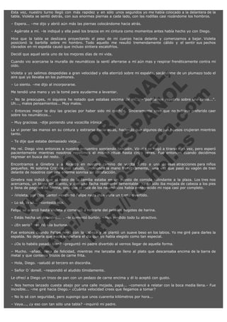 Esta vez, nuestro turno llegó con más rapidez y en sólo unos segundos yo me había colocado a la delantera de la
tabla. Violeta se sentó detrás, con sus enormes piernas a cada lado, con las rodillas casi rozándome los hombros.
– Espera... –me dijo y abrió aún más las piernas colocándome hacia atrás.
– Agárrate a mí. –le indiqué y ella pasó los brazos en mi cintura como momentos antes había hecho yo con Diego.
Hice que la tabla se deslizara proyectando el peso de mi cuerpo hacia delante y comenzamos a bajar. Violeta
posicionó la barbilla sobre mi hombro. Todo aquello me resultó tremendamente cálido y el sentir sus pechos
clavados en mi espalda causó que incluso sintiera escalofríos.
Decidí que aquel sería uno de los mejores días de mi vida.
Cuando vio acercarse la muralla de neumáticos la sentí aferrarse a mí aún mas y respirar frenéticamente contra mi
oído.

V
FA ER
ht
N SI
tp F Ó
:// IC N
V
ht O E O
tp .c N RI
:// os ES G
vo a P IN
.h te AÑ AL
ol ca O ,
.e .c L
s o
m

Violeta y yo salimos despedidas a gran velocidad y ella aterrizó sobre mi espalda, sacándome de un plumazo todo el
aire que yo llevaba en los pulmones.
– Lo siento. –me dijo al incorporarse.

Me tendió una mano y yo la tomé para ayudarme a levantar.

– No te preocupes, ni siquiera he notado que estabas encima de mí... –"podríamos repetirlo sobre una cama...".
Uh..., malos pensamientos... Muy malos.
– Entonces mejor te doy las gracias por haber sido mi colchón. Sinceramente creo que no hubiese preferido caer
sobre los neumáticos...
– Muy graciosa. –dije poniendo una vocecilla irónica.

La vi poner las manos en su cintura y estirarse hacia atrás, haciendo que algunos de sus huesos crujieran mientras
tanto.
– Te dije que estaba demasiado vieja...

Me reí. Diego vino entonces a nuestro encuentro sonriendo también. Violeta se negó a tirarse otra vez, pero esperó
pacientemente mientras nosotros repetimos el mismo ritual hasta cinco veces. Fue entonces cuando decidimos
regresar en busca del resto.
Encontramos a Ginebra y a Ricardo en nuestro camino de vuelta junto a una de esas atracciones para niños
pequeños. Mi sobrina Cristina nos saludó,  moviendo la mano frenéticamente,  una vez que pasó su vagón de tren
delante de nosotros con una enorme sonrisa de satisfacción.
Ginebra nos indicó que el resto de la familia estaba en un puesto de comida colindante a la plaza. Los tres nos
acercamos, un tanto sin aliento, y con una facha realmente lamentable. Yo no sólo iba mojada de cabeza a los pies
y llena de pegotes de harina, sino que el roce de los neumáticos había ennegrecido mi ropa casi por completo.
– ¡Violeta, por Dios Santo! –exclamó Felipe nada más verla un tanto divertido.
– Lo sé, lo sé... –contestó ella.

Felipe se acercó hasta Violeta y comenzó a retirarle del pelo los pegotes de harina.

– Estás hecha un desastre...  . –le comentó burlón. – Has perdido todo tu atractivo.

– ¿En serio? –se rió ella burlona.

Fue entonces cuando Felipe negó con la cabeza y le plantó un suave beso en los labios. Yo me giré para darles la
espalda. No dejaría que nada empañara el día que yo había elegido como tan especial.
– ¿Os lo habéis pasado bien? –preguntó mi padre divertido al vernos llegar de aquella forma.

– Mucho. –añadí, llena de felicidad, mientras me lanzaba de lleno al plato que descansaba encima de la barra de
metal y que contenía trozos de carne frita.
– Hola, Diego. –saludó al tercero en discordia.
– Señor O´donell. –respondió el aludido tímidamente.
Le ofrecí a Diego un trozo de pan con un pedazo de carne encima y él lo aceptó con gusto.
– Nos hemos lanzado cuesta abajo por una calle mojada, papá... –comencé a relatar con la boca media llena.– Fue
increíble... –me giré hacia Diego.– ¿Cuánta velocidad crees que llegamos a tomar?
– No lo sé con seguridad, pero supongo que unos cuarenta kilómetros por hora...
– Vaya..., ¿y eso con tan sólo una tabla? –inquirió mi padre.

 