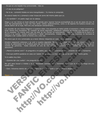 – Es que es una bajada muy pronunciada. –dije yo.
– ¿Y eso no es peligroso?
– No lo es. –comentó Violeta en tono tranquilizador.– Yo misma lo comprobé.
Se acercó hasta mí y comenzó a sisar trozos de carne del mismo plato que yo.
– ¿Tú también? –mi padre negó con la cabeza.
Diego y yo nos dimos un buen atracón de comida para reponer fuerzas acompañado de un par de vasos de vino. El
vino fue precisamente lo que me hizo sentir ciertos acaloramientos, como si de repente me hubiera crecido una
estufa dentro de la tripa. Pero era una sensación extraordinaria...

V
FA ER
ht
N SI
tp F Ó
:// IC N
V
ht O E O
tp .c N RI
:// os ES G
vo a P IN
.h te AÑ AL
ol ca O ,
.e .c L
s o
m

Los acordes de una música llegaron a nuestros oídos. Una orquesta se había subido al escenario y había empezado a
tocar ritmos muy movedizos. En cuestión de pocos segundos, estábamos rodeados de parejas que danzaban al son
de la orquesta. Yo misma sentí que los pies se me movían sin autorización. Felipe tomó a Violeta de la mano y la
acercó a su cuerpo. Juntos comenzaron a bailar cómicamente. Violeta reía complacida mientras mi hermano la
obligaba a dar vueltas sobre sí misma una y otra vez.
Era obvio que el vino comenzaba ya a tener efectos relajantes en cada uno de nosotros.

Ginebra reapareció entonces y se unió a nuestra algarabía. Me dejó al cuidado de mi sobrina mientras ella y su
marido se adentraban en la multitud para dar los primeros pasos de baile. Icé a la pequeña, que iba cargada de un
montón de golosinas,  hasta colocarla en una de mis caderas y comencé a dar vueltas haciéndola reír con
descontrol.
– ¿Mamá no piensa venir? –le pregunté a mi padre, parando de moverme ante el inminente riesgo de marearme.
– Creo que prefirió quedarse en casa con Isabel. Ya sabes que a ninguna le gusta los sitios con mucha gente.
Yo lo sabía muy bien.

– ¿Quieres dar una vuelta? –me preguntó Diego.

Me giré para buscar a Violeta y la vi demasiado centrada en mi hermano. Decidí que la oferta de Diego era una
buena idea.
– Claro. Volvemos dentro de un rato. –dejé a la niña en el suelo y comenzamos a alejarnos.
 

Sigue -->

 