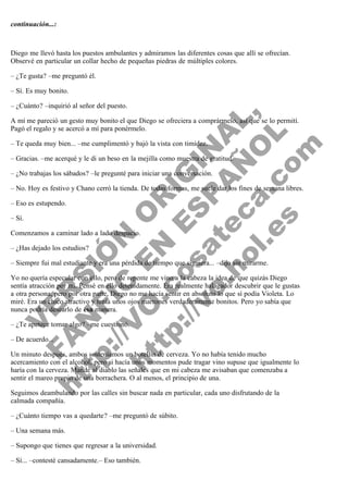 continuación...:
 
 
Diego me llevó hasta los puestos ambulantes y admiramos las diferentes cosas que allí se ofrecían.
Observé en particular un collar hecho de pequeñas piedras de múltiples colores.
– ¿Te gusta? –me preguntó él.
– Sí. Es muy bonito.

V
FA ER
ht
N SI
tp F Ó
:// IC N
V
ht O E O
tp .c N RI
:// os ES G
vo a P IN
.h te AÑ AL
ol ca O ,
.e .c L
s o
m

– ¿Cuánto? –inquirió al señor del puesto.
A mí me pareció un gesto muy bonito el que Diego se ofreciera a comprármelo, así que se lo permití.
Pagó el regalo y se acercó a mí para ponérmelo.
– Te queda muy bien... –me cumplimentó y bajó la vista con timidez.

– Gracias. –me acerqué y le di un beso en la mejilla como muestra de gratitud.
– ¿No trabajas los sábados? –le pregunté para iniciar una conversación.

– No. Hoy es festivo y Chano cerró la tienda. De todas formas, me suele dar los fines de semana libres.
– Eso es estupendo.
– Sí.

Comenzamos a caminar lado a lado despacio.
– ¿Has dejado los estudios?

– Siempre fui mal estudiante y era una pérdida de tiempo que siguiera... –dijo sin mirarme.

Yo no quería especular con ello, pero de repente me vino a la cabeza la idea de que quizás Diego
sentía atracción por mí. Pensé en ello detenidamente. Era realmente halagador descubrir que le gustas
a otra persona, pero por otra parte, Diego no me hacía sentir en absoluto lo que sí podía Violeta. Lo
miré. Era un chico atractivo y tenía unos ojos marrones verdaderamente bonitos. Pero yo sabía que
nunca podría desearlo de esa manera.
– ¿Te apetece tomar algo? –me cuestionó.
– De acuerdo...

Un minuto después, ambos sosteníamos un botellín de cerveza. Yo no había tenido mucho
acercamiento con el alcohol, pero si hacía unos momentos pude tragar vino supuse que igualmente lo
haría con la cerveza. Mandé al diablo las señales que en mi cabeza me avisaban que comenzaba a
sentir el mareo propio de una borrachera. O al menos, el principio de una.
Seguimos deambulando por las calles sin buscar nada en particular, cada uno disfrutando de la
calmada compañía.
– ¿Cuánto tiempo vas a quedarte? –me preguntó de súbito.
– Una semana más.
– Supongo que tienes que regresar a la universidad.
– Sí... –contesté cansadamente.– Eso también.

 