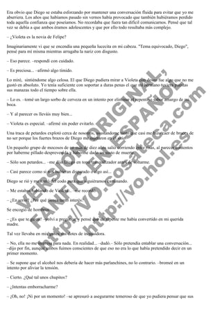 Era obvio que Diego se estaba esforzando por mantener una conversación fluida para evitar que yo me
aburriera. Los años que habíamos pasado sin vernos había provocado que también hubiéramos perdido
toda aquella confianza que poseíamos. No recordaba que fuera tan difícil comunicarnos. Pensé que tal
vez se debía a que ambos éramos adolescentes y que por ello todo resultaba más complejo.
– ¿Violeta es la novia de Felipe?
Imaginariamente vi que se encendía una pequeña lucecita en mi cabeza. "Tema equivocado, Diego",
pensé para mí misma mientras arrugaba la nariz con disgusto.
– Eso parece. –respondí con cuidado.

V
FA ER
ht
N SI
tp F Ó
:// IC N
V
ht O E O
tp .c N RI
:// os ES G
vo a P IN
.h te AÑ AL
ol ca O ,
.e .c L
s o
m

– Es preciosa... –afirmó algo tímido.

Lo miré,  sintiéndome algo celosa. El que Diego pudiera mirar a Violeta con deseo fue algo que no me
gustó en absoluto. Yo tenía suficiente con soportar a duras penas el que mi hermano tuviera puestas
sus manazas todo el tiempo sobre ella.
– Lo es. –tomé un largo sorbo de cerveza en un intento por eliminar el repentino sabor amargo de mi
boca.
– Y al parecer os lleváis muy bien...

– Violeta es especial. –afirmé sin poder evitarlo.

Una traca de petardos explotó cerca de nosotros, asustándome tanto que casi me hizo caer de bruces de
no ser porque los fuertes brazos de Diego me sujetaron en el sitio.
Un pequeño grupo de mocosos de no más de diez años salió corriendo entre risas, al parecer contentos
por haberme pillado desprevenida y haberme dado un susto de muerte.
– Sólo son petardos... –me dijo Diego en tono tranquilizador antes de soltarme.
– Casi parece como si nos hubieran disparado o algo así...

Diego se rió y me tomó del codo para que siguiéramos caminando.
– Me estabas hablando de Violeta... –me recordó.
– ¿En serio? ¿Por qué tienes tanto interés?
Se encogió de hombros.

– ¿Es que te gusta? –volví a preguntar y pensé que de repente me había convertido en mi querida
madre.
Tal vez llevaba en mis genes sus dotes de inquisidora.

– No, ella no me interesa para nada. En realidad... –dudó.– Sólo pretendía entablar una conversación...
–dijo por fin, aunque ambos fuimos conscientes de que eso no era lo que había pretendido decir en un
primer momento.
– Se supone que el alcohol nos debería de hacer más parlanchines, no lo contrario. –bromeé en un
intento por aliviar la tensión.
– Cierto. ¿Qué tal unos chupitos?
– ¿Intentas emborracharme?

– ¡Oh, no! ¡Ni por un momento! –se apresuró a asegurarme temeroso de que yo pudiera pensar que sus

 