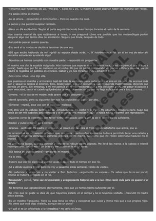 –Teníamos que habernos ido ya. –me dijo.–. Solos tú y yo. Tu madre e Isabel podrían haber ido mañana con Felipe.
–Ya sabes cómo es mamá.
–Lo sé ahora.. –respondió en tono burlón.– Pero no cuando me casé.
Le sonreí y me permití suspirar también.
–Hace un día espléndido. Según el parte seguirá haciendo buen tiempo durante el resto de la semana.
Hice cuenta mental de que estábamos a lunes, y me pregunté cómo era posible que los metereólogos podían
asegurar algo con tantos días de antelación. Seguro que llovía, después de todo.
–Así podrás pescar cuanto quieras.

V
FA ER
ht
N SI
tp F Ó
:// IC N
V
ht O E O
tp .c N RI
:// os ES G
vo a P IN
.h te AÑ AL
ol ca O ,
.e .c L
s o
m

–Eso será si tu madre se decide a terminar de una vez.
–¡Sé que estáis hablando de mi! –gritó su esposa desde atrás. –. ¡Y hubiéramos salido ya si en vez de estar ahí
sentados estuviérais ayudando algo!
–Nosotros ya hemos cumplido con nuestra parte. –respondió mi progenitor.

Mi madre nos dio la espalda indignada. Aún tuvimos que esperar más de media hora, (a mí me pareció que lo hizo a
posta), hasta que por fin se metieron en el coche. Oí que mi padre murmuraba un gracias a Dios y observé que mi
madre le regalaba un pellizco en el brazo. Isabel y yo nos miramos y nos echamos a reír.
–Son como niños. –me dijo ella.

Nos pusimos en marcha y al instante bajé del todo la ventanilla para poder sentir el aire en mi cara. Me acerqué más
aún y saqué la cabeza al exterior. Esto, desde luego, era una costumbre que mi querida madre odiaba, diciendo que
parecía un perro. Sin embargo, a mi me parecía de lo más excitante aún a mis dieciocho años. Ver pasar el paisaje a
gran velocidad, sentir el cabello golpeándote la cara, la sensación de que no llega suficiente aire a tus pulmones...
–Jimena. –oí la voz de mi madre, más grave que de costumbre.

Intenté ignorarla, pero su siguiente llamada fue imposible de pasar por alto.
–¡Jimena! –repitió, esta vez con el esperado malestar.

Metí otra vez mi cabeza dentro de las inmediaciones del coche y la miré. Me observó y arrugó la nariz. Supe que
debía de ser mis cabellos desordenados y el rubor de mis mejillas lo que le había hecho mirarme con reprobación.
–¿Quieres cerrar la ventanilla, por favor? Entra demasiado aire, y con la de tu padre me es suficiente.
Obedecí y pulsé el botón para cerrarla.

–Gracias. –sentenció mi madre y de nuevo se colocó con la vista al frente, mas satisfecha que antes, eso sí.

Me arremoliné en mi asiento y pensé que con unos cuantos años menos me hubiera permitido tener una rabieta y
rebelarme antes las demasiado estrictas órdenes de mi madre. Sospecho que mi recién estrenada madurez me lo
impidió.
Me giré hacia Isabel, que me sonreía y recordé lo ridículo de mi aspecto. Me llevé las manos a la cabeza e intenté
recomponerlo. Isabel estiró un brazo y me ayudó en la difícil tarea.
–¿Es época de truchas ahora? –preguntó mi madre.
–Ya lo creo.

–Espero que eso no signifique que te vayas a pasar todo el tiempo en ese río.

–Sé a dónde quieres llegar, pero no voy a pasarme estas semanas yendo de visitas.

–No podemos ir al campo y no visitar a Don Federico. –argumentó su esposa.– Ya sabes que de no ser por él,
Jimena se hubiera ahogado en el río.
"Estupendo", pensé, "otra vez mi miserable y avergonzante historia sale a la luz. Otra razón más para no querer ir al
campo."
–No tenemos que agradecérselo eternamente, creo que ya hemos hecho suficiente por él.
–No creo que le guste la idea de que hayamos estado en el campo y no lo hayamos visitado. –masculló mi madre
entre dientes.
–Es un maldito franquista. Tiene su casa llena de rifles y escopetas que cuida y mima más que a sus propios hijos.
¿No crees que está algo chalado, aunque sea un poco?
–¿Y qué si es un aficionado a la cinegética? No sería el único.

 