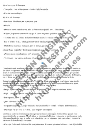 intenciones eran deshonestas.
– Tranquilo... –me reí incapaz de evitarlo.– Sólo bromeaba.
– Extraño humor el tuyo...
Me hizo reír de nuevo.
– Por cierto, felicidades por la pesca de ayer.
– Gracias.

V
FA ER
ht
N SI
tp F Ó
:// IC N
V
ht O E O
tp .c N RI
:// os ES G
vo a P IN
.h te AÑ AL
ol ca O ,
.e .c L
s o
m

– Debió de haber sido increíble. Sois la comidilla del pueblo hoy... –me confesó.

– Créeme, la primera sorprendida soy yo. A veces me parece que lo de ayer fue un sueño...
– Tu padre tiene esa sonrisa de superioridad en la cara. Se ve que está orgullosísimo.

– Eso es normal en él... –añadí, pensando en mi amado progenitor y sonriendo levemente.
– Me hubiera encantado participar, pero el trabajo, ya sabes...

Oí que Diego suspiraba y decidí que me apetecía algo más de acción.
– ¿Vamos a por esos chupitos o no? –pregunté.

– Tú primero. –me hizo un gesto con el brazo señalándome al frente.
 

 
Cuando volvimos a unirnos al grupo yo ya caminaba sobre una nube, además de tener una sonrisa en
los labios casi perenne. Mi padre me miró con ligera sospecha y yo me limité a encoger los hombros.
Él era lo suficientemente confiado como para darme ese margen de confianza y pensar que yo sabía
exactamente lo que estaba haciendo. De todas formas, me fijé en los mofletes sonrosados de Ginebra,
era evidente que los miembros de mi familia también estaban disfrutando mucho de la fiesta.
Busqué con la mirada inmediatamente a Violeta y la avisté prácticamente en el mismo lugar donde
antes la había dejado. Sólo que ella parecía haber pasado por el caserón para cambiarse con ropas
limpias, ni siquiera tenía ya restos de harina en todo su alto contorno.
– Diego, espero que estés cuidando bien de mi pequeña... –dijo mi padre medio en broma.
– Papá... –me quejé dándole un ligero golpe en un costado.
– Por supuesto, señor O´Donnell.
– ¿Qué tal te trata Chano?

– No puedo quejarme... Aunque no estaría mal un aumento de sueldo. –comentó de forma casual.
– Me alegra ver que todo te va bien. –dijo mi padre en simpatía.

Ginebra se acercó a mí entonces y me cogió de las manos para seguir el ritmo latino que en esos
momentos tocaba la orquesta. Me olvidé de lo patosa que había sido yo siempre en cuestiones de baile,
(dicen que la práctica hace la maña, pero mi práctica era,  en este caso,  más bien nula), y comencé a
moverme al ritmo lo mejor que pude.
– Creo que Felipe está frotándose los ojos para acabar de creerse que estés bailando... –me dijo al oído.

 