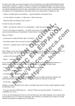 No pude evitar soltar una sonora carcajada y miré a mi hermano, que estaba girado hablando de algo
con mi padre y Ricardo. A cambio, Violeta me estaba observando detenidamente. De repente todo el
alcohol que yo había consumido se me subió a la cabeza y me anubló los sentidos. Me permití mirarla
con toda la intensidad de la que fui capaz, diciéndole con los ojos lo que nunca me atrevería a decirle
con palabras. Fui recompensada con una media sonrisa, tan característica y tentadora en ella.
– Jimena, tu aliento parece una destilería... –siguió burlándose mi hermana de mí.
– ¿Te has mirado a un espejo? –le dije jocosa.– Pareces una rusa.
– ¿Qué has hecho con Diego por ahí a solas...?

V
FA ER
ht
N SI
tp F Ó
:// IC N
V
ht O E O
tp .c N RI
:// os ES G
vo a P IN
.h te AÑ AL
ol ca O ,
.e .c L
s o
m

Levanté las cejas con asombro.

– ¡Nada! –me apresuré a decir con voz estrangulada.– ¿Qué crees que he estado haciendo?

– No lo sé. Por algo te lo pregunto... –me guiñó un ojo como si de repente fuera mi aliada y me
estuviese prometiendo que me guardaría el secreto hasta la muerte.
Pensé en Violeta.

– ¿Creéis que he estado haciendo "algo" con Diego?

– Era broma, Jimena. Pero creo que ese chico bebe los vientos por ti...
– ¿En serio? –pregunté como si fuera una inocente colegiala.
– En serio.

Miré a Diego y él me devolvió la mirada, sonriéndome mientras levantaba su botellín y me ofrecía un
imaginario brindis. Me sentí bien y satisfecha de mí misma por ser capaz de levantar pasiones.
– ¿Acaso no lo has notado?

– Bueno... –comencé a admitir.

En ese momento apareció Ricardo para anunciar algo que me perdí. Pero segundos después lo vi
alejarse con su hija en hombros y el resto de los hombres de la reunión, incluido Diego.
– Las tres solas... –dijo Ginebra mientras nos acercábamos a Violeta.
– Peligroso. –contestó la azafata.

– ¿Os apetece algo? –preguntó mi hermana.

– Tequila. –anuncié con premura, recordando lo mucho que me habían gustado los chupitos que
anteriormente había probado con Diego. Mi hermana frunció el ceño pero no dijo nada.
– Por mí bien. –convino Violeta.

Ginebra se encargó de pedir las tres copas y al instante cada una de nosotras estaba tragando con algo
de dificultad el licor.
– Creo que éste será el último para mí... –anunció Violeta con tono provocador.– El alcohol no es
compatible con el sexo...

A mí se me salió disparado de la boca el trozo de limón que aún estaba chupando. En mi estado ebrio,
unir la palabra sexo con Violeta era demasiado. Me conformé con descubrir que al menos ese estado
también me permitía no imaginarla con mi hermano...

 