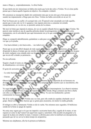 mano a Diego y,  sorprendentemente,  le ofrecí bailar.
Sé que detrás de mis intenciones no había otra razón que la de dar celos a Violeta. No sé cómo podía
pensar que si hacía aquello lograría mi objetivo. Era estúpido e infantil.
Mi conciencia se encargó de añadir otro sentimiento más que no era otro que el de pesar por estar
usando tan impunemente a Diego para mis fines. Violeta me había convertido en un ser vil.
Pasé los brazos por su cuello y lo acerqué más a mí. Él pareció estar encantado con todo aquello,
puesto que ni una sola vez lo vi quejarse o tan siquiera atreverse a comentar mi extraño
comportamiento, en vez de eso, se permitió asirme de la cintura.

V
FA ER
ht
N SI
tp F Ó
:// IC N
V
ht O E O
tp .c N RI
:// os ES G
vo a P IN
.h te AÑ AL
ol ca O ,
.e .c L
s o
m

Me moví al ritmo que imponía la música, de vez en cuando robando breves miradas hacia Violeta. Me
pareció estar metida en una de aquellas películas donde los protagonistas intentaban darse celos
mutuamente, con la salvedad de que aquí únicamente era yo la que estaba intentando conseguir tamaña
estupidez.
Diego se comportó adorablemente, guiándome a cada paso con gentileza y riéndose suavemente cada
vez que yo le pisaba.
– Uno hacia delante y otro hacia atrás... –me indicó con voz suave.– Eso es...

Pensé que no era tan difícil después de todo seguir el ritmo una vez que lo memorizas. Diego siguió
dirigiendo la danza al tiempo que me miraba intensamente a los ojos. Me pregunté por qué era incapaz
de sentir cualquier cosa estando entre sus brazos. No sólo era por Violeta, sino aquel sentimiento de
que no era allí a donde yo pertenecía...
No era suficiente.

Suspiré y hundí el rostro en el hombro de él, cansada de pensar. En esos momentos sólo sentía ganas
de abandonarme a mí misma.
El gesto de acercarme aún más hizo que Diego comenzara a temblar ligeramente.
– Lo estás haciendo muy bien... –me susurró al oído.
– Gracias.

Observé que Ginebra y Violeta cuchicheaban algo. Mientras que la expresión de mi hermana era
divertida, la de la azafata parecía algo más sombría aunque, cuando nuestros ojos se encontraron, ella
me regaló una sonrisa.
Yo seguí bailando con Diego hasta que unos amigos suyos nos interrumpieron. Los observé mientras
se saludaban y bajé la vista al suelo, de repente demasiado tímida. Diego comenzó una breve charla
con ellos y yo me sentí algo fuera de lugar. Miré el reloj. Ya casi era medianoche y pronto
comenzarían los fuegos artificiales.
Me di la vuelta para buscar a Violeta una vez más, pero ella estaba de espaldas charlando con el
grupo. Deseé con todas mis fuerzas que se girara para encararme, mi mente lo estaba gritando.

El milagro se obró y lentamente Violeta se dio la vuelta. Nos miramos unos segundos. El bullicioso
sonido de la fiesta se apagó de repente.
No estoy muy segura qué es lo que me impulsó a acercarme hasta ella y cogerla de la mano, ni tan
siquiera sé como le dije"vamos"con aquel tono seguro y autoritario. Ella accedió sin preguntar y la
saqué de la plaza sin soltarle la mano. Comencé a abrirme paso entre la multitud con desesperación,
pensando que tal vez así no le daría tiempo de arrepentirse.
Mientras nos alejábamos, ella fue la primera en hablarme.

 