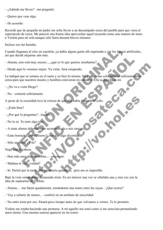 – ¿Adónde me llevas? –me preguntó.
– Quiero que veas algo.
– De acuerdo.
Recordé que de pequeña mi padre me solía llevar a un descampado cerca del pueblo para que viera el
espectáculo de cerca. Me pareció una buena idea aprovechar aquel recuerdo como una manera de tener
a Violeta para mí sola aunque sólo fuera durante breves minutos.
Incluso eso me bastaba.

V
FA ER
ht
N SI
tp F Ó
:// IC N
V
ht O E O
tp .c N RI
:// os ES G
vo a P IN
.h te AÑ AL
ol ca O ,
.e .c L
s o
m

Cuando llegamos al sitio en cuestión, ya había alguna gente allí esperando a ver los fuegos artificiales,
así que decidí alejarme aún más.
– Jimena, esto está muy oscuro..., ¿qué es lo que quieres enseñarme?
– Desde aquí lo veremos mejor. Ya verás. Será estupendo.

Le indiqué que se sentara en el suelo y yo hice lo mismo. No pude evitar colocarme lo suficientemente
cerca para que nuestros muslos y hombros estuvieran en contacto. Ella se giró hacia mí.
– ¿No va a venir Diego?

– No. –contesté sobriamente.

A pesar de la oscuridad tuve la certeza de que ella había fruncido el ceño.
– ¿Estás bien?

– ¿Por qué lo preguntas? –inquirí.
– No lo sé. Te noto algo rara.

– A estas alturas deberías estar acostumbrada a mis rarezas.
– Estás borracha, ¿no es cierto? –me dijo algo divertida.
– Sólo un poco. ¿Y tú?
Negó con la cabeza.

– Han sido unos días increíbles... –murmuró.
– Mañana te vas, ¿verdad?

– Sí. Partiré por la tarde. Me encantaría quedarme,  pero me es imposible.

Bajé la vista sintiéndome demasiado triste. En mi interior una voz se rebelaba una y otra vez con la
idea de separarme de Violeta.
– Jimena... –me llamó quedamente, tomándome una mano entre las suyas.– ¿Qué ocurre?
– Voy a echarte de menos... –confesé en un arrebato de sinceridad.
– No estés triste por eso. Pasará poco tiempo antes de que volvamos a vernos. Te lo prometo.
Violeta me estaba haciendo una promesa. A mí aquello me sonó como si me estuviera prometiendo
amor eterno. Una enorme sonrisa apareció en mi rostro.

 