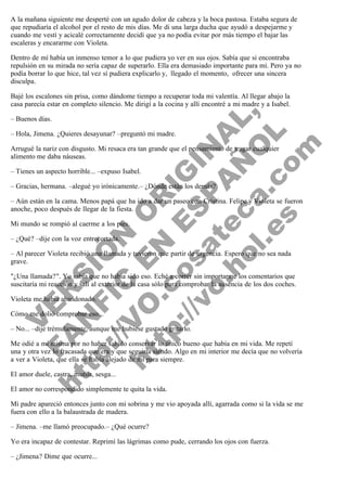 A la mañana siguiente me desperté con un agudo dolor de cabeza y la boca pastosa. Estaba segura de
que repudiaría el alcohol por el resto de mis días. Me di una larga ducha que ayudó a despejarme y
cuando me vestí y acicalé correctamente decidí que ya no podía evitar por más tiempo el bajar las
escaleras y encararme con Violeta.
Dentro de mí había un inmenso temor a lo que pudiera yo ver en sus ojos. Sabía que si encontraba
repulsión en su mirada no sería capaz de superarlo. Ella era demasiado importante para mí. Pero ya no
podía borrar lo que hice, tal vez sí pudiera explicarlo y,  llegado el momento,  ofrecer una sincera
disculpa.

V
FA ER
ht
N SI
tp F Ó
:// IC N
V
ht O E O
tp .c N RI
:// os ES G
vo a P IN
.h te AÑ AL
ol ca O ,
.e .c L
s o
m

Bajé los escalones sin prisa, como dándome tiempo a recuperar toda mi valentía. Al llegar abajo la
casa parecía estar en completo silencio. Me dirigí a la cocina y allí encontré a mi madre y a Isabel.
– Buenos días.

– Hola, Jimena. ¿Quieres desayunar? –preguntó mi madre.

Arrugué la nariz con disgusto. Mi resaca era tan grande que el pensamiento de tragar cualquier
alimento me daba náuseas.
– Tienes un aspecto horrible... –expuso Isabel.

– Gracias, hermana. –alegué yo irónicamente.– ¿Dónde están los demás?

– Aún están en la cama. Menos papá que ha ido a dar un paseo con Cristina. Felipe y Violeta se fueron
anoche, poco después de llegar de la fiesta.
Mi mundo se rompió al caerme a los pies.
– ¿Qué? –dije con la voz entrecortada.

– Al parecer Violeta recibió una llamada y tuvieron que partir de urgencia. Espero que no sea nada
grave.

"¿Una llamada?". Yo sabía que no había sido eso. Eché a correr sin importarme los comentarios que
suscitaría mi reacción y salí al exterior de la casa sólo para comprobar la ausencia de los dos coches.
Violeta me había abandonado.

Cómo me dolió comprobar eso...

– No... –dije trémulamente, aunque me hubiese gustado gritarlo.

Me odié a mí misma por no haber sabido conservar lo único bueno que había en mi vida. Me repetí
una y otra vez lo fracasada que era y que seguiría siendo. Algo en mi interior me decía que no volvería
a ver a Violeta, que ella se había alejado de mí para siempre.
El amor duele, castra, mutila, sesga...

El amor no correspondido simplemente te quita la vida.

Mi padre apareció entonces junto con mi sobrina y me vio apoyada allí, agarrada como si la vida se me
fuera con ello a la balaustrada de madera.
– Jimena. –me llamó preocupado.– ¿Qué ocurre?
Yo era incapaz de contestar. Reprimí las lágrimas como pude, cerrando los ojos con fuerza.
– ¿Jimena? Dime que ocurre...

 
