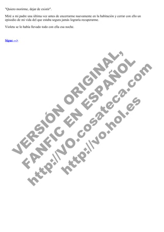 "Quiero morirme, dejar de existir".
Miré a mi padre una última vez antes de encerrarme nuevamente en la habitación y cerrar con ello un
episodio de mi vida del que estaba segura jamás lograría recuperarme.

V
FA ER
ht
N SI
tp F Ó
:// IC N
V
ht O E O
tp .c N RI
:// os ES G
vo a P IN
.h te AÑ AL
ol ca O ,
.e .c L
s o
m

Violeta se lo había llevado todo con ella esa noche.
 
 
Sigue -->

 