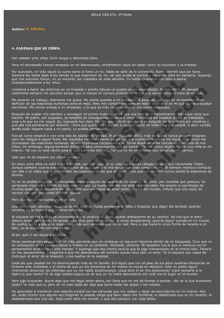 BELLA VIOLETA. 4ª Parte.
 
 
Autora: R. Pffeiffer
 
 
 
4. CADENAS QUE SE CIÑEN.
 
Han pasado ocho años. Ocho largos y laboriosos años.
Para mí demasiado tiempo atrapada en mi desconsuelo, sintiéndome vacía sin saber cómo no sucumbir a la tristeza.

V
FA ER
ht
N SI
tp F Ó
:// IC N
V
ht O E O
tp .c N RI
:// os ES G
vo a P IN
.h te AÑ AL
ol ca O ,
.e .c L
s o
m

Por supuesto, mi vida siguió su curso como si fuera un río. Nada se salió de lo convenido. Nunca permití que así fuera.
Siempre les había dado a los demás lo que esperaron de mí, así que acabé la carrera y me especialicé en pediatría. Supongo
que mis sobrinos fueron, en su mayoría, los culpables de esta decisión. Yo había aprendido con ellos a adorar
incondicionalmente a los niños.
Comencé a hacer las prácticas en un hospital y pronto obtuve un puesto en mi especialidad. No fue difícil. Mi elevado
coeficiente siempre me permitió pensar que al menos mi carrera profesional no iría a la deriva como el resto de mi vida.
Me encanta mi trabajo, realmente me gusta. Me siento querida a mi alrededor, a pesar de que sigo en mi empeño de no
disfrutar de las relaciones humanas como el resto. Pero mis compañeros parecen haber visto algo en mí que les hace aceptar
ese hecho. Me siento amada a mi alrededor, y lo que es más importante aún, me siento respetada.
Después de acabar mis estudios y conseguir mi primer trabajo, decidí que era hora de independizarme, sabía que tenía que
hacerlo. Mi padre, por supuesto, se empeñó en conseguirme un ático a cinco kilómetros del hospital donde yo trabajaba,
cosa a lo que yo me negué. Su respuesta fue clara. Me dijo que todo lo que había conseguido en la vida era por nosotros y
que ello nos pertenecía por derecho. ¿Para qué quería todo aquello si no nos servía de nada? Así que acepté. A decir verdad,
jamás pude negarle nada a mi padre. Lo amaba demasiado.
Fue así como empecé a vivir una vida de adultos de verdad. Al principio fue difícil, más de lo que nunca pudiera imaginar,
pero me obligué a seguir firme. Me resultaba tremendamente paradójico que cuanto más adulta me hacía, más temor me
provocaban las relaciones humanas. No me importaba comportarme de forma absolutamente ridícula en presencia de mis
niños, sin embargo, seguía teniendo dificultad para comunicarme con los demás. Tal vez nunca dejaría de ser una niña en mi
interior. Tal vez no esté hecha para la vida como los demás... Tal vez no he encontrado aún mi verdadero camino.
Sólo que no sé siquiera por dónde empezar.

En estos ocho años no volví a ver a Violeta, tan sólo supe de su vida por algunas ráfagas de algo que comentaba Felipe ,
aunque siempre tuve la extraña sensación de que para él le era tan desconocida como para mí. Él siempre mantuvo contacto
con ella y yo sabía que eran múltiples las ocasiones en las que se veían. Creo que mi hermano nunca perdió la esperanza de
tenerla.
Yo no he podido olvidarla. No encuentro manera alguna de sacarla de mi corazón. Mi amor, por increíble que parezca, ha
perdurado impoluto a través de todo este tiempo. La huella que ella me dejó es imborrable. Me enseñó el significado de
muchas palabras sin pretenderlo. Me mostró que era capaz de amar como el resto del mundo, incluso que era capaz de
hacerlo con una intensidad difícil de igualar.
Pero ella nunca vio cuánto pude amarla.

Sus ojos siguen alterando la calma de mis sueños. Puedo perderme en ellos e imaginar que algún día también podrían
mirarme de la manera que la miran los míos.

Ni siquiera en ese estado de inconsciencia que produce el sueño, puedo deshacerme de su hechizo. No creí que el amor
doliera tanto, pero duele. He tenido ocho años para comprobarlo. A veces simplemente, querría seguir sumida en mi mundo
de sueños junto a ella y no despertar jamás aún sabiendo que no es real. Pero si ésa fuera la única forma de tenerla a mi
lado, yo la aceptaría con una sonrisa.
El por qué ni tan siquiera yo lo sé.

Otras personas han pasado por mi vida, personas que sin embargo no lograron hacerme dimitir de mi búsqueda. Creo que no
he conseguido otra cosa que elevar a Violeta en un pedestal, intocable, perenne. Mi obsesión fue lo que la mantuvo en mi
pensamiento durante todo este tiempo. Y supongo que eso mismo será lo que la siga manteniendo en el mismo sitio. Tenerla
en mis pensamientos y negarme a que me abandonara allí también quizás haya sido un error. Ya ni siquiera soy capaz de
distinguir el amor de la obsesión, o los sueños de la realidad.
Cada día que pasaba me fui desvinculando más de mi familia. Era lógico que con el paso de los años nuestras diferencias se
hicieran más evidentes y el hecho de que yo me encerrara en mí misma no ayudó en absoluto. Sólo mi padre siguió
intentando atravesar las defensas que yo me había autoimpuesto. ¿Qué diría él de mis obsesiones? ¿Qué pensaría si le
dijera lo que siento? Si de algo estaba seguro es de que yo no había descubierto aún cuál era mi lugar en el mundo.
Pero sigo buscando. Busco algo que me haga sentir plena, tan llena que no me dé tiempo a pensar. ¿No es lo que buscamos
todos? Yo creo que sí, pero en mi caso debe ser algo que borre todas las dudas y los miedos.
He aprendido a mantener una relación cordial con las personas que me rodean y dejar de esconderme en mí misma. Aún
así, dudo mucho que alguna vez imaginen la pesada carga que llevo sobre mis hombros, lo desdichado que es mi corazón, la
desesperanza que una vez, hace ocho años me inundó, y que aún perdura con cada latido.

 