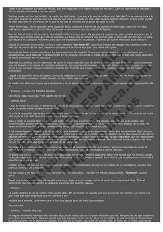 Todos a mi alrededor parecen tan felices, que me pregunto si yo habré nacido sin ese gen. ¿Qué es realmente la felicidad?
¿Es un estado consciente o inconsciente?
Muchas cosas me han hecho feliz, he reído, he disfrutado... ¿es eso a lo que se refieren con felicidad? ¿o se parece más a lo
que sentí cuando mi boca se unió a la del ser que más he amado en esta vida? Quizás debería describir lo que sentí, quizás
he sido más feliz en un minuto de lo que lo ha sido la mayoría de la gente en toda su vida.
Ahora estoy aquí, en mi pequeño pero acogedor ático, nadando a través de los canales de televisión, pero sin ver nada
realmente, esperando a oír el timbre de la puerta anunciando que mi cena había llegado.
Pero no fue el timbre de la puerta, sino el del teléfono el que sonó. Me apresuré a cogerlo con una extraña sensación en el
estómago que pronto supe que era de angustia. La dulce voz de Ginebra me anunció algo al otro lado del hilo que yo sabía
que llegaría en cualquier momento, pero que me empeñaba en no pensar, creyendo así que lo retrasaría para siempre.
Colgué el auricular anunciando un leve y casi inaudible "voy hacia allí". Sólo tuve tiempo de recoger una cazadora antes de
salir por la puerta de mi casa, sabiendo que ésta era la última vez que todo había sido igual.

V
FA ER
ht
N SI
tp F Ó
:// IC N
V
ht O E O
tp .c N RI
:// os ES G
vo a P IN
.h te AÑ AL
ol ca O ,
.e .c L
s o
m

Después de haber estado sentada en los aparcamientos del hospital durante al menos media hora, recolectando mis
pensamientos, pero fallando miserablemente en mi empeño, me decidí a entrar en el recinto que en tan sólo unos segundos
se había convertido en mi sepultura.
Atravesé los pasillos con la costumbre de quien lo hace cada día, casi sin mirar a nada más que al frente. Tomé el ascensor
que me llevaría a la unidad de cuidados intensivos. Las puertas del elevador se abrieron demasiado pronto, pero yo no me
atreví a dar un paso. No quería hacerlo. Cuando por fin sentí que estaba avanzando, maldije mis piernas por haberme
traicionado.
Llegué a la pequeña salita de espera, donde ya esperaban mi madre, Ginebra, Isabel y su marido. Mis hermanas tenían los
ojos hinchados y acuosos. Habían llorado. Yo aún había sido incapaz.
Mi madre me abrió los brazos para abrazarme y yo la acepté a pesar de que no era eso lo que necesitaba. Seguramente ella
sí.
– Jimena... –oí que me llamaba Ginebra.

Levanté la vista hacia ella y me aparté de mi madre.
– ¿Dónde está?

– Aún lo tienen en la UCI, no tenemos ni idea de lo que pasa ahí dentro, nadie ha venido a decirnos nada... –se le rompió la
voz al no poder evitar el llanto una vez más.
Yo tuve la impresión desde el primer momento que no volvería a ver a mi padre. Casi lo sentí yéndose. Su corazón se había
roto como el mío, sólo que el suyo se negó a seguir latiendo.
Volví a mirar la escena familiar, mi madre había conseguido encerrarse en otro abrazo, ésta vez en el de Isabel. Los
inconfundibles sonidos del llanto contenido comenzaron a desesperarme. Fui hacia el extremo más alejado de la sala, me
senté en una de las frías e impersonales sillas verdes del hospital y me tapé los oídos.
A mi mente llegaron imágenes de mi padre. Quería atormentarme y lo estaba consiguiendo. Eso me resultaba fácil, así que
seguí pensando en él, en su sonrisa, en su voz hasta que sentí que no podía respirar. Delante de mí iban pasando familiares,
algunos de mis tíos y primos que se empeñaban en preguntarme que cómo me sentía. Quizás esperaban que les respondiera
que yo también me estaba muriendo y que deseaba hacerlo en ese mismo instante. Pero sólo me limité a asentir. Por una
vez en mi vida, hice algo igual que el resto de las personas.
Me levanté y fui hacia la ventana. Observé las luces de la autopista lindante a la clínica. Sentía la necesidad de sacar la
cabeza fuera y respirar otro aire que no fuera el del hospital, que ya comenzaba a darme náuseas.
Mi padre era un todo para mí, mi punto de referencia, mi apoyo. Perderlo supondría tener una herida que no cerraría jamás.
Yo estaba segura de eso. Se me hacía imposible pensar que no volvería a tenerlo a mi lado o que simplemente no volvería a
escuchar su voz o su risa.
El dolor que sentía casi no me dejaba respirar. Tomé varias bocanadas de aire en un intento de no desfallecer, aunque mis
piernas comenzaban a flaquear.
Oía las voces a mi espalda, voces de lamento, llantos sofocados... Aquello me estaba desquiciando. “¡Callaros!”, quería
gritar.
Pensé que subirme al alféizar de aquella ventana y dejar que mi cuerpo cayera al vacío sería una buena idea. Todo el
sufrimiento que llevaba dentro se acabaría entonces con enorme rapidez.
– Jimena...

La visión delante de mí se nubló. Todo quedó atrás. Me concentré en aquella voz que pronunció mi nombre. La misma voz
que creía con total seguridad que no volvería a oír.
Me giré para mirarla. Lo primero que vi fue que seguía igual de bella que siempre.
Eso me dolió.
– Jimena... –repitió otra vez.
Yo seguía mirándola mientras ella buscaba algo en mi rostro que yo no pude imaginar que era. Ninguna de las dos sabíamos
qué hacer a continuación. Siempre pensé que eso era algo común en mí, pero no en Violeta. Vi que extendía su brazo hacia
mí para tocarme. Yo la esperé sin apartar mis ojos de su rostro. Los cerré en cuanto sentí el dorso de su mano acariciando

 
