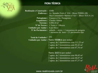 FICHA TÉCNICA

Realização e Construção : GMR
               Endereço : Av. Senador Feijó nº 816 – Bloco TERRA (B)
                           Rua Comendador Martins nº 425 – Bloco ÁGUA (A)
             Paisagismo : Casasco e Cia. Paisagismo
            Arquitetura : Claudio Abdala
                Terreno : 4.098,10 m²
            Nº de Torres : 1 Torre c/ 2 Blocos
   Unidades por Andar : 6 por bloco
       Nº de Pavimentos : subsolo + térreo + 2 mezaninos de garagem
                           + mezanino de lazer + 21 pavimentos tipo

    Total de Unidades : 252
   Unidades por Andar : Torre TERRA (por andar)
                        2 aptos. de 3 dormitórios com 111,23 m²
                        2 aptos. de 3 dormitórios com 92,43 m²
                        2 aptos. de 2 dormitórios com 67,76 m²

                        Torre ÁGUA (por andar)
                        2 aptos. de 3 dormitórios com 90,45 m²
                        2 aptos. de 2 dormitórios com 68,87 m²
                        2 aptos. de 2 dormitórios com 67,57 m²



           www.realimoveis.com.br
 