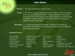 FICHA TÉCNICA

             Subsolo : 142 vagas de garagem e caixas d´água

              Térreo : 70 vagas de garagem, guaritas com WC´s, jardins, acessos de veículos
                     (CM)e pessoas (moradores na CM e visitantes, prestadores de serviço e
                     moradores na SF), halls sociais, espaços para separação de materiais para
                     reciclagem e espaços administrativos e operacionais do condomínio,
                     quadra recreativa (street Ball).

         Mezaninos : 91 vagas de garagem por pavimento, vestiários e refeitórios dos
                   funcionários, bicicletários com vagas para 96 bicicletas com compressor
                   para enchimento de pneus.

Mezanino de lazer

• Piscina Adulto             • Salão de Festas Social   • Sauna Úmida          •Atelier
• Piscina Infantil           • Espaço Gourmet           • Sauna seca           • Solarium
• Playground                 •Churrasqueiras            • Spa                  • Praça Central
• Praça da Criança           • Forno de pizza           • Sala de descanso     • Gazebo
• Brinquedoteca              • Espelho D’água           • Fitness              • Espaço para bar e lounge
• Salão de Festas Infantil   • Pomar                    • Salão de Ginástica   • Quadra Poli esportiva
• Sala de Jogos              • Herbário                 • Espaço Mulher        • Bicicletário com compressor




                                www.realimoveis.com.br
 