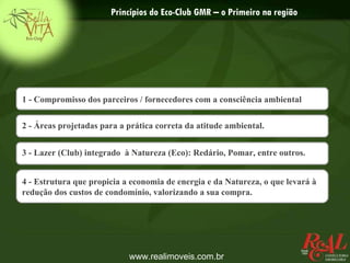 Princípios do Eco-Club GMR – o Primeiro na região




1 - Compromisso dos parceiros / fornecedores com a consciência ambiental

2 - Áreas projetadas para a prática correta da atitude ambiental.


3 - Lazer (Club) integrado à Natureza (Eco): Redário, Pomar, entre outros.


4 - Estrutura que propicia a economia de energia e da Natureza, o que levará à
redução dos custos de condomínio, valorizando a sua compra.




                            www.realimoveis.com.br
 