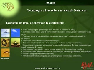 ECO-CLUB

                             Tecnologia e inovação a serviço da Natureza


           Economia de água, de energia e de condomínio:

                      • Filtro ecológico para garantir água pura em todas as torneiras do apto;
                      • Sistema de captação de água da chuva para lavar as áreas comuns, regar o jardim e lavar seu
                      carro;
                      • Área para coleta de óleo de cozinha: geração de receita para o condomínio através de
                      reciclagem;
                      • Elevadores com sistema de economia de energia;
                      • Torneiras com temporizador e chuveiros com redução de vazão (áreas comuns);
                      • Sensores de presença para acionamento do sistema de iluminação das áreas comuns gerando
                      grande economia de energia;
                      • Apartamentos com grandes vãos de janelas, para melhor luminosidade e ventilação;
                      • Bacias com duplo acionamento (sólidos e líquidos) em todos os apartamentos, racionalizando
                      o consumo de água e reduzindo a sua conta;
                      • Medidores individuais de água e gás, gerando grande economia de condomínio.
Fotos ilustrativas




                                       www.realimoveis.com.br
 