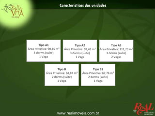 Características das unidades




        Tipo A1                      Tipo A2                     Tipo A3
Área Privativa: 90,45 m²     Área Privativa: 92,43 m²   Área Privativa: 111,23 m²
    3 dorms (suíte)              3 dorms (suíte)             3 dorms (suíte)
         1 Vaga                       1 Vaga                     2 Vagas


                      Tipo B                      Tipo B1
             Área Privativa: 68,87 m²     Área Privativa: 67,76 m²
                 2 dorms (suíte)              2 dorms (suíte)
                      1 Vaga                       1 Vaga




                      www.realimoveis.com.br
 