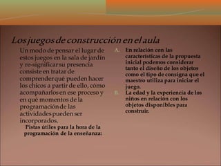 Losjuegosdeconstrucciónenelaula
Un modo de pensar el lugar de
estos juegos en la sala de jardín
y re-significarsu presencia
consiste en tratar de
comprenderqué pueden hacer
los chicos a partir de ello, cómo
acompañarlosen ese proceso y
en qué momentos de la
programaciónde las
actividadespueden ser
incorporados.
Pistas útiles para la hora de la
programación de la enseñanza:
A. En relación con las
características de la propuesta
inicial podemos considerar
tanto el diseño de los objetos
como el tipo de consigna que el
maestro utiliza para iniciar el
juego.
B. La edad y la experiencia de los
niños en relación con los
objetos disponibles para
construir.
 