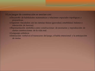 Los juegos de construcción se asocian con:
Desarrollo de habilidades matemáticas y relaciones espaciales topológicas y
proyectivas.
Aspectos vinculados con las ciencias físicas (gravedad, estabilidad, balance o
interacción de fuerzas)
Representación simbólica como construcciones de escenarios y reproducción de
ciertas construcciones de la vida real.
Lenguajes artísticos
Interacción verbal en el transcurso del juego, el habla intencional y la anticipación
de metas.
 