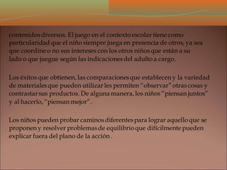 contenidosdiversos. El juego en el contexto escolar tiene como
particularidad que el niño siempre juega en presencia de otros, ya sea
que coordineo no sus intereses con los otros niños que están a su
lado o que juegue según las indicacionesdel adulto a cargo.
Los éxitos que obtienen, las comparacionesque establecen y la variedad
de materialesque pueden utilizar les permiten “observar”otras cosas y
contrastarsus productos. De alguna manera, los niños “piensan juntos”
y al hacerlo, “piensan mejor”.
Los niños pueden probar caminosdiferentespara lograr aquello que se
proponen y resolver problemasde equilibrio que difícilmentepueden
explicar fuera del plano de la acción .
 