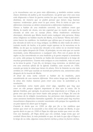 y la musulmana son un poco más diferentes, y también existen varias
clases distintas de judíos y de musulmanes. La gente que cree una cosa
está dispuesta a hacer la guerra contra los que creen cosas ligeramente
distintas, de manera que se podrá pensar que tienen muy buenas
razones -evidencias- para creer lo que creen. Pero lo cierto es que sus
diferentes creencias se deben únicamente a diferentes tradiciones.
Vamos a hablar de una tradición concreta. Los católicos creen que
María, la madre de Jesús, era tan especial que no murió, sino que fue
elevada al cielo con su cuerpo físico. Otras tradiciones cristianas
discrepan, diciendo que María murió como cualquier otra persona. Estas
otras religiones no hablan mucho de María, ni la llaman “Reina del cielo”,
como hacen los católicos. La tradición que afirma que el cuerpo de María
fue elevado al cielo no es muy antigua. La Biblia no dice nada de cómo o
cuándo murió; de hecho, a la pobre mujer apenas se la menciona en la
Biblia. Lo de que su cuerpo fue elevado a los cielos no se inventó hasta
unos seis siglos después de Cristo. Al principio, no era más que un cuento
inventado, como Blancanieves o cualquier otro. Pero con el paso de los
siglos se fue convirtiendo en una tradición y la gente empezó a tomársela
en serio, sólo porque la historia se había ido transmitiendo a lo largo de
muchas generaciones. Cuanto más antigua es una tradición, más en serio
se la toma la gente. Y por fin, en tiempos muy recientes, se declaró que
era una creencia oficial de la Iglesia Católica: esto ocurrió en 1950,
cuando yo tenía la edad que tienes tú ahora. Pero la historia no era más
verídica en 1950 que cuando se inventó por primera vez, seiscientos años
después de la muerte de María.
Al final de esta carta volveré a hablar de la tradición, para
considerarla de una manera diferente. Pero antes tengo que hablarte de
la otras dos malas razones para creer una cosa: la autoridad y la
revelación.
La autoridad, como razón para creer algo, significa que hay que
creer en ello porque alguien importante te dice que lo creas. En la
Iglesia Católica, por ejemplo, la persona más importante es el Papa, y la
gente cree que tiene que tener razón sólo porque es el Papa. En una de
las ramas de la religión musulmana, las personas más importantes son
unos ancianos barbudos llamados ayatolás. En nuestro país hay muchos
musulmanes dispuestos a cometer asesinatos sólo porque los ayatolás de
un país lejano les dicen que lo hagan.
Cuando te decía que en 1950 se dijo por fin a los católicos que
tenían que creer en la asunción a los cielos del cuerpo de María, lo que
quería decir es que en 1950 el Papa les dijo que tenían que creer en ello.
Con eso bastaba. ¡El Papa decía que era verdad, luego tenía que ser
verdad! Ahora bien, lo más probable es que, de todo lo que dijo el Papa a
lo largo de su vida, algunas cosas fueron ciertas y otras no fueron ciertas.

 