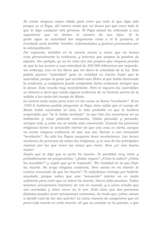 No existe ninguna razón válida para creer que todo lo que diga sólo
porque es el Papa, del mismo modo que no tienes por qué creer todo lo
que te diga cualquier otra persona. El Papa actual ha ordenado a sus
seguidores que no limiten el número de sus hijos. Si la
gente sigue su autoridad tan ciegamente como a él le gustaría, el
resultado sería terrible: hambre, enfermedades y guerras provocadas por
la sobrepoblación.
Por supuesto, también en la ciencia ocurre a veces que no hemos
visto personalmente la evidencia, y tenemos que aceptar la palabra de
alguien. Por ejemplo, yo no he visto con mis propios ojos ninguna prueba
de que la luz avance a una velocidad de 300.000 kilómetros por segundo,
sin embargo, creo en los libros que me dicen la velocidad de la luz. Esto
podría parecer “autoridad” pero en realidad es mucho mejor que la
autoridad, porque la gente que escribió esos libros sí que había observado
la evidencia, y cualquiera puede comprobar dicha evidencia siempre que
lo desee. Esto resulta muy reconfortante. Pero ni siquiera los sacerdotes
se atreven a decir que exista alguna evidencia de su historia acerca de la
subida a los cielos del cuerpo de María.
La tercera mala razón para creer en las cosas se llama “revelación”. Si en
1950 le hubieras podido preguntar al Papa cómo sabía que el cuerpo de
María había ascendido al cielo, lo más probable es que te hubiera
respondido que “se le había revelado”. Lo que hizo fue encerrarse en su
habitación y rezar pidiendo orientación. Había pensado y pensado,
siempre solo, y cada vez se sentía más convencido. Cuando las personas
religiosas tienen la sensación interior de que una cosa es cierta, aunque
no exista ninguna evidencia de que sea así, llaman a esa sensación
“revelación”. No sólo los Papas aseguran tener revelaciones. Las tienen
montones de personas de todas las religiones, y es una de las principales
razones por las que creen las cosas que creen. Pero ¿es una buena
razón?
Supón que te digo que tu perro ha muerto. Te pondrías muy triste y
probablemente me preguntarías: “¿Estás seguro? ¿Cómo lo sabes? ¿Cómo
ha sucedido?” y supón que yo te respondo: “En realidad no sé que Pepe
ha muerto. No tengo ninguna evidencia. Pero siento en mi interior la
curiosa sensación de que ha muerto”. Te enfadarías conmigo por haberte
asustado, porque sabes que una “sensación” interior no es razón
suficiente para creer que un lebrel ha muerto. Hacen falta pruebas. Todos
tenemos sensaciones interiores de vez en cuando, y a veces resulta que
son acertadas y otras veces no lo son. Está claro que dos personas
distintas pueden tener sensaciones contrarias, de modo que ¿cómo vamos
a decidir cuál de las dos acierta? La única manera de asegurarse que un
perro está muerto es verlo muerto, oír que su corazón se ha parado, o que

 