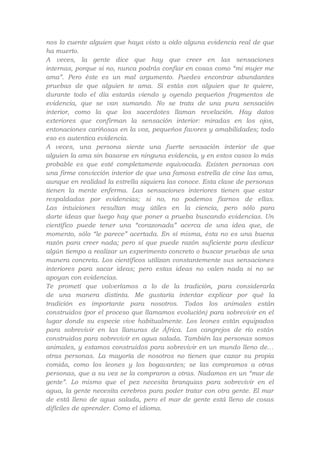 nos lo cuente alguien que haya visto u oído alguna evidencia real de que
ha muerto.
A veces, la gente dice que hay que creer en las sensaciones
internas, porque si no, nunca podrás confiar en cosas como “mi mujer me
ama”. Pero éste es un mal argumento. Puedes encontrar abundantes
pruebas de que alguien te ama. Si estás con alguien que te quiere,
durante todo el día estarás viendo y oyendo pequeños fragmentos de
evidencia, que se van sumando. No se trata de una pura sensación
interior, como la que los sacerdotes llaman revelación. Hay datos
exteriores que confirman la sensación interior: miradas en los ojos,
entonaciones cariñosas en la voz, pequeños favores y amabilidades; todo
eso es autentica evidencia.
A veces, una persona siente una fuerte sensación interior de que
alguien la ama sin basarse en ninguna evidencia, y en estos casos lo más
probable es que esté completamente equivocada. Existen personas con
una firme convicción interior de que una famosa estrella de cine las ama,
aunque en realidad la estrella siquiera las conoce. Esta clase de personas
tienen la mente enferma. Las sensaciones interiores tienen que estar
respaldadas por evidencias; si no, no podemos fiarnos de ellas.
Las intuiciones resultan muy útiles en la ciencia, pero sólo para
darte ideas que luego hay que poner a prueba buscando evidencias. Un
científico puede tener una “corazonada” acerca de una idea que, de
momento, sólo “le parece” acertada. En sí misma, ésta no es una buena
razón para creer nada; pero sí que puede razón suficiente para dedicar
algún tiempo a realizar un experimento concreto o buscar pruebas de una
manera concreta. Los científicos utilizan constantemente sus sensaciones
interiores para sacar ideas; pero estas ideas no valen nada si no se
apoyan con evidencias.
Te prometí que volveríamos a lo de la tradición, para considerarla
de una manera distinta. Me gustaría intentar explicar por qué la
tradición es importante para nosotros. Todos los animales están
construidos (por el proceso que llamamos evolución) para sobrevivir en el
lugar donde su especie vive habitualmente. Los leones están equipados
para sobrevivir en las llanuras de África. Los cangrejos de río están
construidos para sobrevivir en agua salada. También las personas somos
animales, y estamos construidos para sobrevivir en un mundo lleno de…
otras personas. La mayoría de nosotros no tienen que cazar su propia
comida, como los leones y los bogavantes; se las compramos a otras
personas, que a su vez se la compraron a otras. Nadamos en un “mar de
gente”. Lo mismo que el pez necesita branquias para sobrevivir en el
agua, la gente necesita cerebros para poder tratar con otra gente. El mar
de está lleno de agua salada, pero el mar de gente está lleno de cosas
difíciles de aprender. Como el idioma.

 