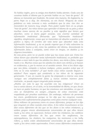 Tú hablas inglés, pero tu amiga Ann-Kathrin habla alemán. Cada una de
vosotras habla el idioma que le permite hablar en su “mar de gente”. El
idioma se transmite por tradición. No existe otra manera. En Inglaterra, tu
perro Pepe es a dog. En Alemania, es ein Hund. Ninguna de estas
palabras es más correcta o más verdadera que la otra. Las dos se
transmiten de manera muy simple. Para poder nadar bien en su propio
“mar de gente”, los niños tienen que aprender el idioma de su país y otras
muchas cosas acerca de su pueblo; y esto significa que tienen que
absorber, como si fuera papel secante, una enorme cantidad de
información tradicional (Recuerda que “información tradicional”
significa, simplemente, cosas que se transmiten de abuelos a padres y de
padres a hijos.) El cerebro del niño tiene que absorber toda esta
información tradicional, y no se puede esperar que el niño seleccione la
información buena y útil, como las palabras del idioma, descartando la
información falsa o estúpida, como creer en brujas, en diablos y en
vírgenes inmortales.
Es una pena, pero no se puede evitar que las cosas sean así. Como los
niños tienen que absorber tanta información tradicional, es probable que
tiendan a creer todo lo que los adultos les dicen, sea cierto o falso, tengan
razón o no. Muchas cosas que los adultos les dicen son ciertas y se basan
en evidencias, o, por lo menos en el sentido común. Pero si les dicen algo
que sea falso, estúpido o incluso maligno, ¿cómo pueden evitar que el
niño se lo crea también? ¿Y qué harán esos niños cuando lleguen a
adultos? Pues seguro que contárselo a los niños de la siguiente
generación. Y así, en cuanto la gente ha empezado a creerse una cosa
-aunque sea completamente falsa y nunca existan razones para
creérsela-, se puede seguir creyendo para siempre.
¿Podría ser esto lo que ha ocurrido con las religiones? Creer en
uno o varios dioses, en el cielo, en la inmortalidad de María, en que Jesús
no tuvo un padre humano, en que las oraciones son atendidas, en que el
vino se transforma en sangre…,ninguna de estas creencias está
respaldada por pruebas auténticas. Sin embargo, millones de personas
las creen, posiblemente porque se les dijo que las creyeran cuando
todavía eran suficientemente pequeñas como para creerse cualquier cosa.
Otros millones de personas creen en cosas diferentes, porque se les dijo
que creyesen en ellas cuando eran niños. A los niños musulmanes se les
dice cosas diferentes de las que se les dicen a los niños cristianos, y
ambos grupos crecen absolutamente convencidos de que ellos tienen
razón y los otros se equivocan. Incluso entre los cristianos, los católicos
creen cosas diferentes de las que creen los anglicanos, los
episcopalianos, los shakers, los cuáqueros, los mormones o los holly
rollers, y todos están absolutamente convencidos de que ellos tienen
razón y los otros están equivocados. Creen cosas diferentes exactamente

 