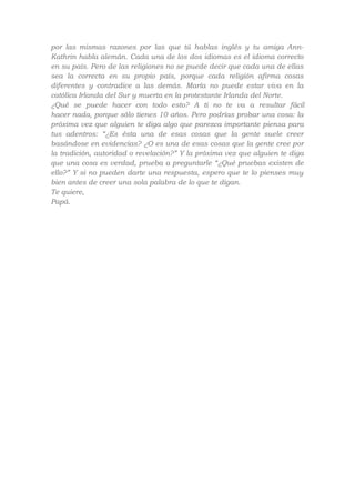 por las mismas razones por las que tú hablas inglés y tu amiga AnnKathrin habla alemán. Cada una de los dos idiomas es el idioma correcto
en su país. Pero de las religiones no se puede decir que cada una de ellas
sea la correcta en su propio país, porque cada religión afirma cosas
diferentes y contradice a las demás. María no puede estar viva en la
católica Irlanda del Sur y muerta en la protestante Irlanda del Norte.
¿Qué se puede hacer con todo esto? A ti no te va a resultar fácil
hacer nada, porque sólo tienes 10 años. Pero podrías probar una cosa: la
próxima vez que alguien te diga algo que parezca importante piensa para
tus adentros: “¿Es ésta una de esas cosas que la gente suele creer
basándose en evidencias? ¿O es una de esas cosas que la gente cree por
la tradición, autoridad o revelación?” Y la próxima vez que alguien te diga
que una cosa es verdad, prueba a preguntarle “¿Qué pruebas existen de
ello?” Y si no pueden darte una respuesta, espero que te lo pienses muy
bien antes de creer una sola palabra de lo que te digan.
Te quiere,
Papá.

 