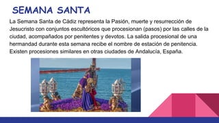 SEMANA SANTA
La Semana Santa de Cádiz representa la Pasión, muerte y resurrección de
Jesucristo con conjuntos escultóricos que procesionan (pasos) por las calles de la
ciudad, acompañados por penitentes y devotos. La salida procesional de una
hermandad durante esta semana recibe el nombre de estación de penitencia.
Existen procesiones similares en otras ciudades de Andalucía, España.
 