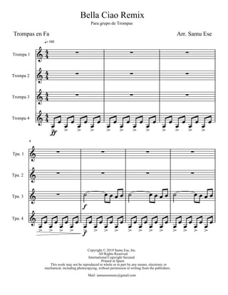 Bella Ciao Remix
Para grupo de Trompas
Arr. Samu EseTrompas en Fa
Copyright © 2019 Samu Ese, Inc.
All Rights Reserved
International Copyright Secured
Printed in Spain
This work may not be reproduced in whole or in part by any means, electronic or
mechanical, including photocopying, without permission in writing from the publishers.
Mail: samuesemusic@gmail.com
Trompa 1
Trompa 2
Trompa 3
Trompa 4
160
Tpa. 1
Tpa. 2
Tpa. 3
Tpa. 4
4
 