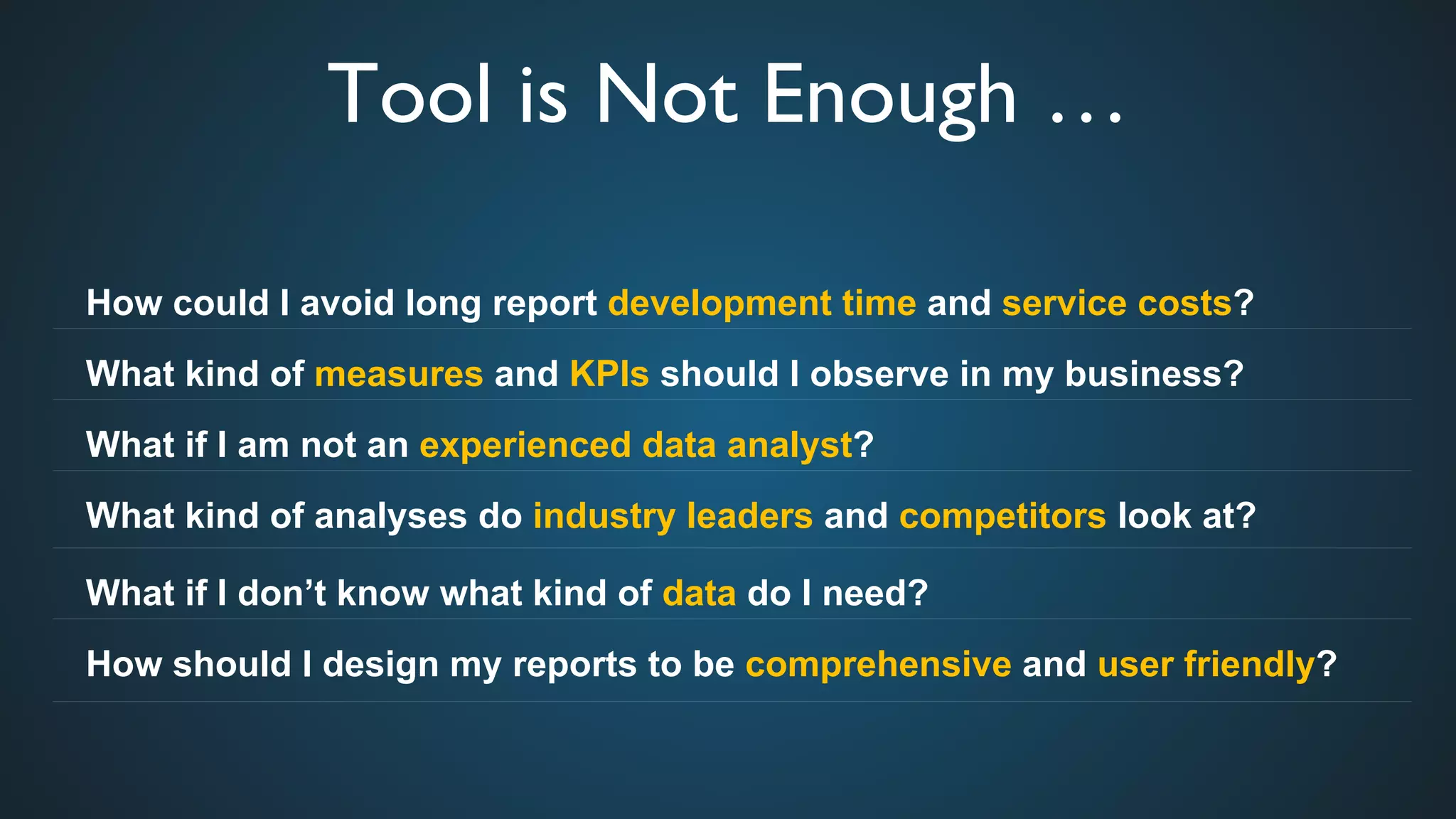 Tool is Not Enough …	

How could I avoid long report development time and service costs?
What kind of measures and KPIs should I observe in my business?
What if I am not an experienced data analyst?
What kind of analyses do industry leaders and competitors look at?
What if I don’t know what kind of data do I need?
How should I design my reports to be comprehensive and user friendly?
 