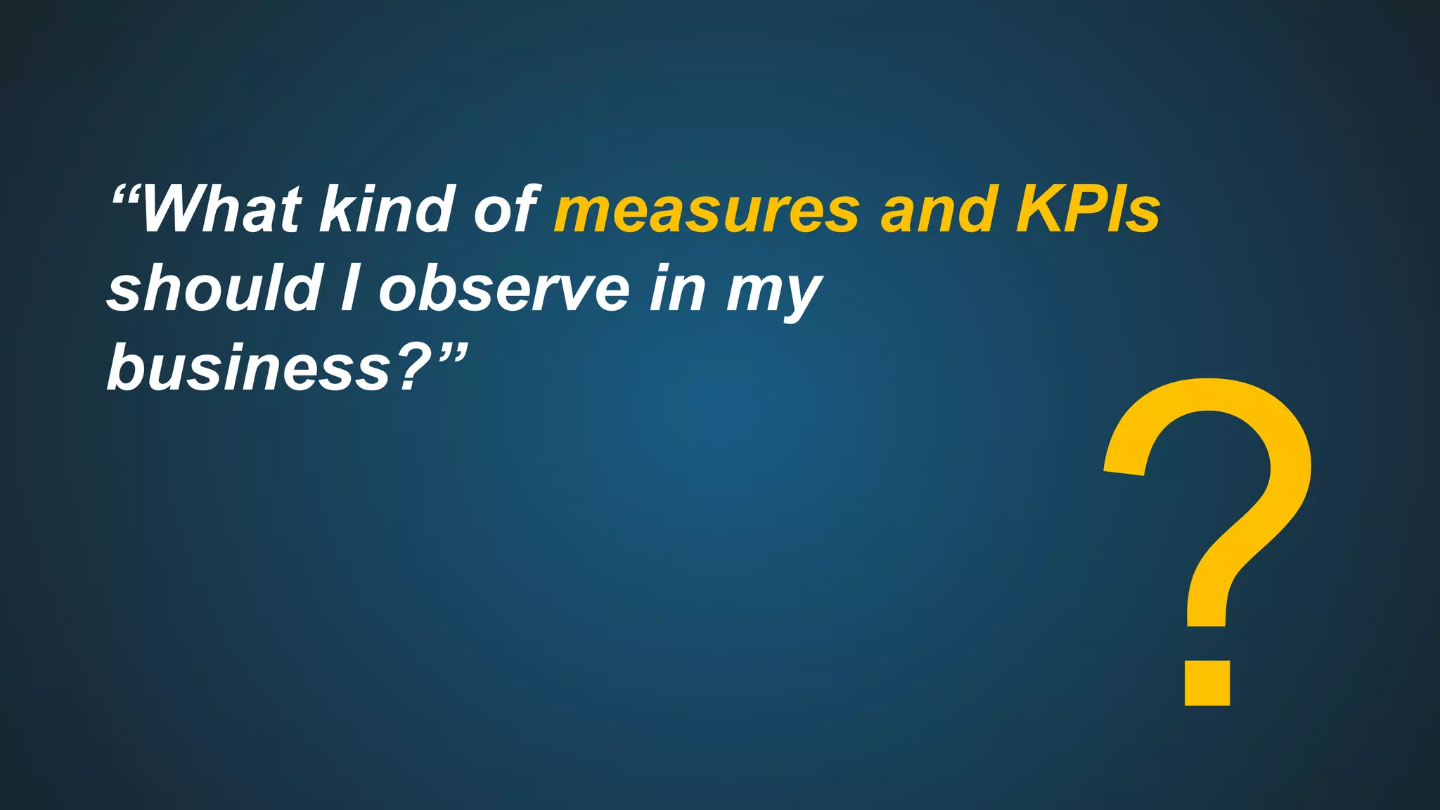 “What kind of measures and KPIs
should I observe in my
business?”
?
 