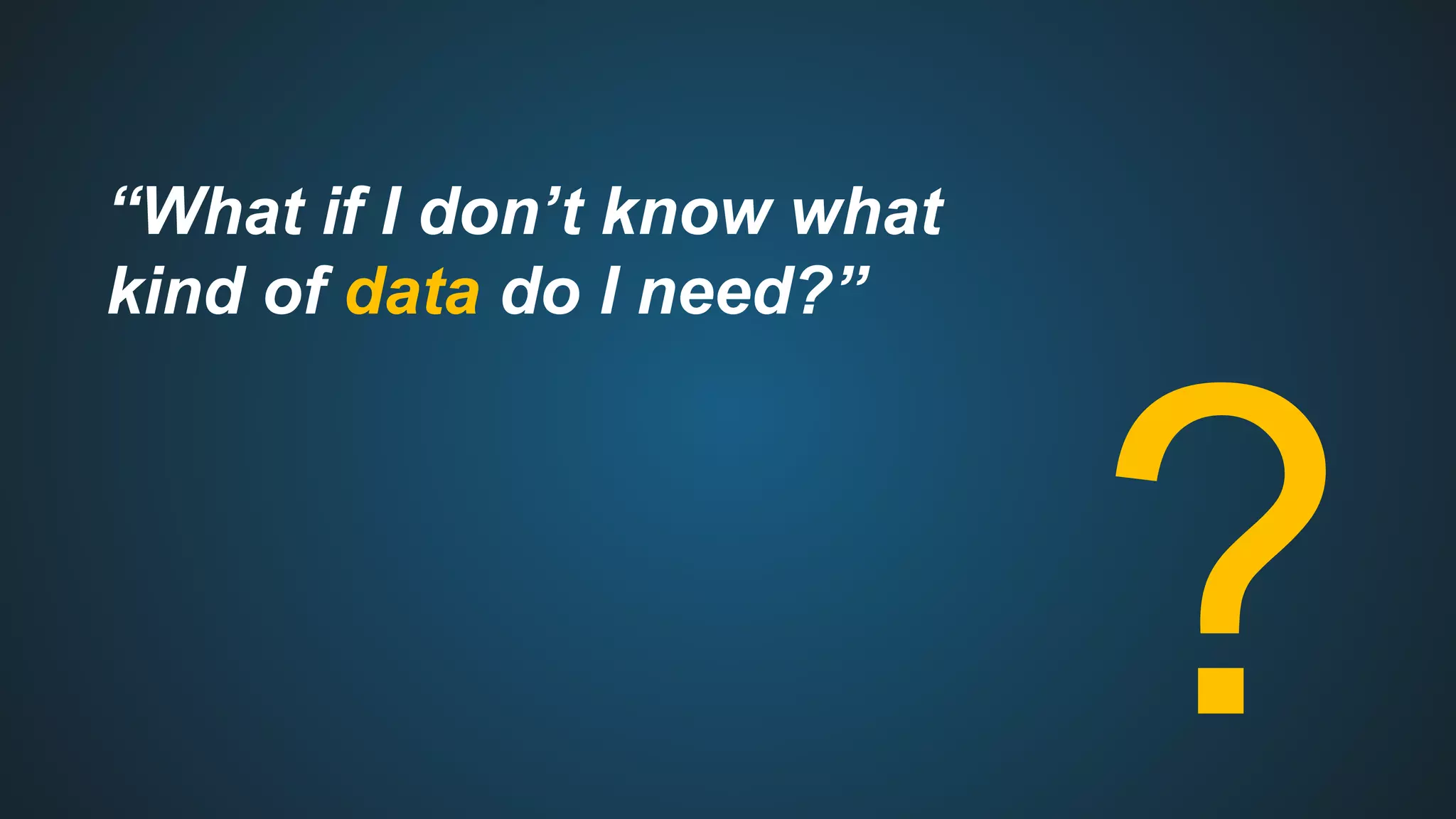 “What if I don’t know what
kind of data do I need?”
?
 