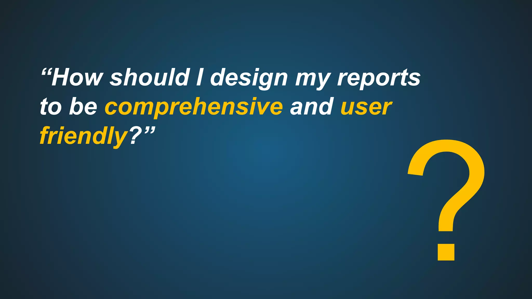 “How should I design my reports
to be comprehensive and user
friendly?”
?
 
